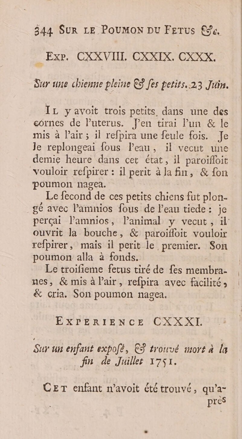 _Exr. CXXVIIL CXXIX. CXKX. Sur une chienne pleine €S [es petits..23 Juin. IL yavoit trois petits dans une des cornes de lPuterus. J'en tirai l’un &amp; le mis à l'air ; il refpira une feule fois. Je Je replongeai {ous Peau, il vecut une demie heure dans cet état, il paroifloir vouloir refpirer : il perit àla fin, &amp; fon poumon nagea. Le fecond de ces petits chiens fut plon- _gé avec l’amnios fous de l’eau tiede: je perçai l’amnios, lanimal y vecut, il: ouvrit la bouche, &amp; paroifloit vouloir refpirer, mais il perit le premier. Son poumon alla à fonds. Le troifieme fetus tiré de fes membra- nes, &amp; mis à lair, refpira avec facilité, &amp; cria. Son poumon nagea. EXPERIENCE CXXXI Sur un enfant expofé, ©3 tronvé mort à la fin de Juillet 1751. CET enfant n’avoit été trouvé, qu’a- pres