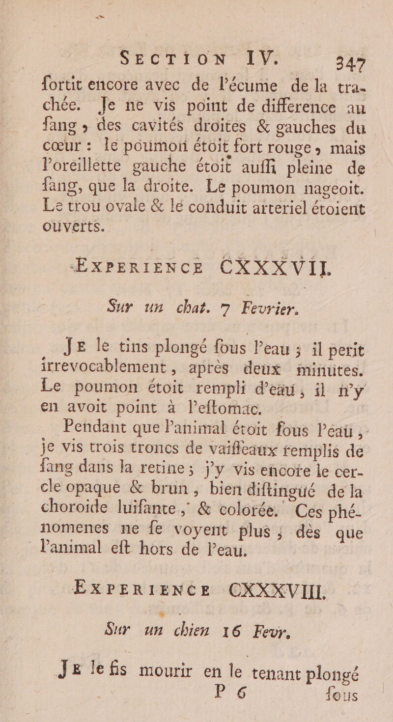 SECTION LIT 34 fortit encore avec de l’écume de la tra- chée. Je ne vis point de difference au fang ; des cavités droites &amp; gauches du cœur : Île poumon étôit fort rouge» mais Voreillette gauche étoit auf pleine de fang, que la droite. Le poumon nageoit. Le trou ovale &amp; lé conduit arteriel étoient OUVErts. ŒÆXPERIENCE CXXX VII. Sur un chat. ” Fevrier. JE le tins plongé fous Peau ; il perit irrevocablement, après deux iminütes. Le poumon étoit rempli d’eäu, il ny en avoit point à l’eftomac. Pendant que Panimal étoit fous léau je vis trois troncs de vaificaux femplis de fang dans la retine; ÿy vis encote le cer- cle opaque &amp; brun, bien diftingué de la choroide luifante ; &amp; colorée. Ces phé- nomenes ne fe voyent plus ; dès que l'animal eft hors de l’eau. | EXPERIENCE CXXXVIIL Sur ou re 16 Fevr. Je lefis mourir en le tenant plongé