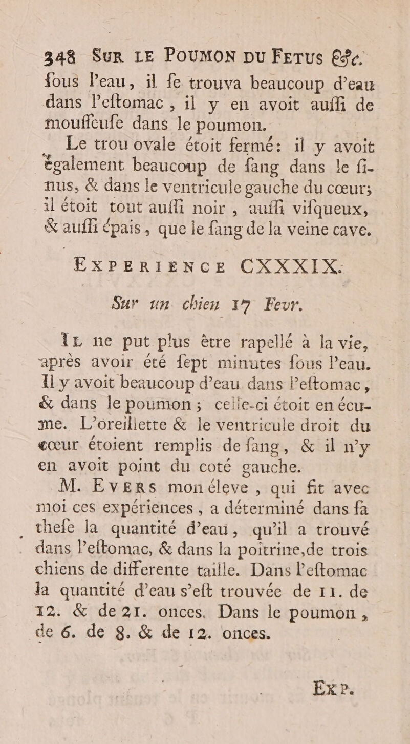fous Peau, il fe trouva beaucoup d’eau dans leftomac , il y en avoit aufli de moufleufe dans le poumon. Le trou ovale étoit fermé: il y avoit également beaucoup de fang dans le fi- nus, &amp; dans le ventricule gauche du cœur; ilétoit tout aufli noir , auf vifqueux, &amp; aufli épais, que le fang de la veine cave. EXPERIENCE CXXXIX. Sur un chien 17 Fevr. TL ne put plus être rapellé à la vie, après avoir été fept minutes {ous l’eau. Il y avoit beaucoup d’eau dans leftomac, &amp; dans le poumon; celle-ci étoit en écu- me. L’oreillette &amp; le ventricule droit du cœur étoient remplis defang, &amp; il ny en avoit point du coté gauche. M. EvERrs monéleve , qui fit avec Moi ces expériences , a déterminé dans fa . thele la quantité d’eau, qu’il a trouvé dans Peftomac, &amp; dans la poitrine,de trois chiens de differente taille. Dans l’eftomac Ja quantité d’eau s’elt trouvée de 11. de 12. &amp; de21. onces. Dans le poumon, de 6. de 8. &amp; de 12. onces.