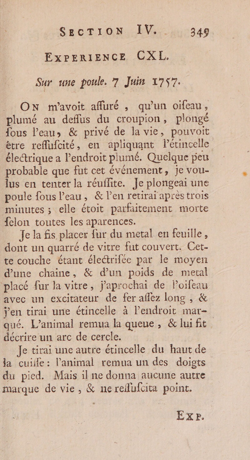 EXPERIENCE CXL. Sur une poule. 7 Juin 1757. _. ON m'avoit affuré , qu’un oiïfeau, plumé au deflus du croupion, plongé fous l’eau» &amp; privé de la vie, pouvait être reflufcité, en apliquant Pétincelle électrique a lendroit plumé. Quelque peu probable que fut cet événement, je vou- lus en tenter la réuflite. Je plongeai une poule fous l’eau, &amp; l’en retirai aprèstrois minutes ; elle étoit parfaitement morte felon toutes les aparences. Je la fis placer fur du metal en feuille, dont un quarré de vitre fut couvert. Cet- te couche étant électrifce par le moyen d’une chaine, &amp; d’un poids de metal placé fur la vitre, j’aprochai de lPoifeau avec un excitateur de fer aflez long , &amp; jen tirai une étincelle à l'endroit mar- qué. L'animal remua la queue, &amp;luifit décrire un arc de cercle. Je tirai une autre étincelle du haut de la cuile: l'animal remua un des doigts du pied. Mais il ne donna aucune autre marque de vie, &amp; nereflufcita point.