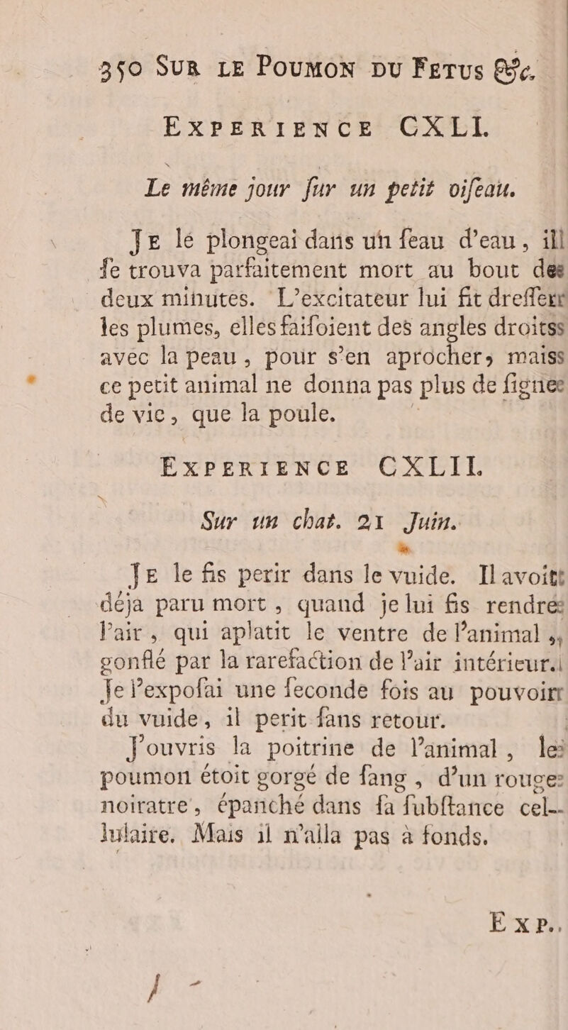 EXPERIENCE CXEL Le même jour fur un petit oifeau. JE lé plongeai daris un feau d’eau, ill fe trouva parfaitement mort au bout des deux minutes. L’excitateur lui fit dreffexk les plumes, elles faifoient des angles droitss avec la peau, pour s’en aprochers maiss ce petit animal ne donna pas plus de fignee de vic, que la poule. EXPERIENCE CGXLIL. Sur un chat. 21 Juin. D Je le fis perir dans le vuide. Ilavoitt déja paru mort, quand je lui fs rendré: Pair, qui aplatit le ventre de Panimal ;, ar par la rarefaction de l'air intérieur. Je Pexpofai une feconde fois au pouvoirr du vuide, il perit fans retour. | Jouvris la poitrine de lanimal, le: poumon étoit gorgé de fang , d’un rouge: noiratre , épañché dans {à : fubftance cel-- lulaire, Mais il n’aila pas à fonds.