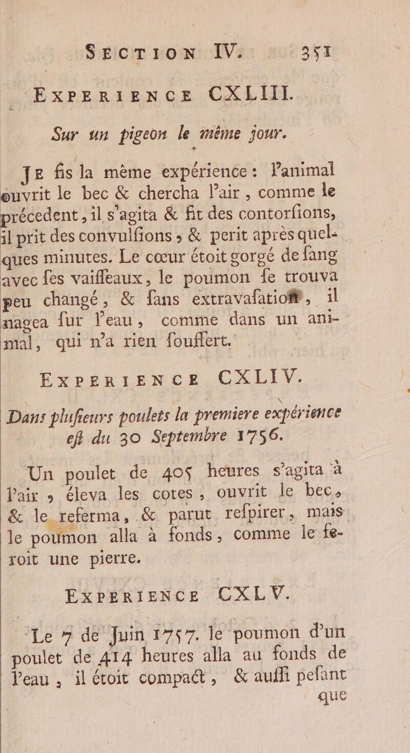 EXPERIENCE CXLIIT. Sur un pigeon le même jour. Je fis la mème expérience: Panimal euvrit le bec &amp; chercha l'air , comme le précedent , il s’agita &amp; fit des contorfions, il prit des convulfions ; &amp; perit après quel: ques minutes. Le cœur étoit gorgé de fang avec fes vaifleaux, le poumon fe trouva peu changé, &amp; fans extravafatio@, il nagea fur Peau, comme dans un ani- mal, qui na rien fouffert. ExPpEeRIENCE CXLIV. Dans plufieurs poulets la premiere expérience ef du 30 Septembre 1756. Un poulet de 40$ heures s’agita ‘à Pair » éleva les cotes, ouvrit le bec, &amp; le referma, &amp; parut refpirer, mais rh FE j le poumon alla à fonds, comme le fe- oit une pierre. EXPERIENCE CXLV. Le # de Juin 1767, le ‘poumon d'un poulet de 414 heures alla au fonds de Veau, ilétoit compadt, &amp; aufli pefant que