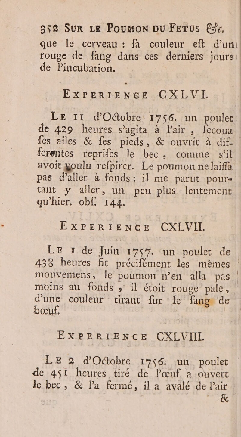 que le cerveau : fa couleur eft d’un rouge de fang dans ces derniers jours: de Pincubation. Torres CXLVI. LE 11 d'Oûtobre 1746. un poulet: de 429 heures sagita à l’air , fecoua fes ailes &amp; fes pieds, &amp; ouvrit à dif. ferentes reprifes le bec, comme sil avoit goulu refpirer. Le poumon nelaiffa pas d'aller à fonds: il me parut pour- tant y aller, un peu plus lentement qu’hier. obf. 144. EXPERIENCE CXLVIL LE 1 de Juin 1757. un poulet de 438 heures fit précifément les mêmes : mouvemens, Île poumon n’en alla pas moins au fonds » il étoit rouge pale, d'une couleur tirant fur le fang de bœuf. EXPERIENCE CXLVIIL LE 2 d'Octobre 1756 un poulet de 451 heures tiré de l'œuf a ouvert le bec, &amp; l’a fermé, il a avalé de lair &amp;