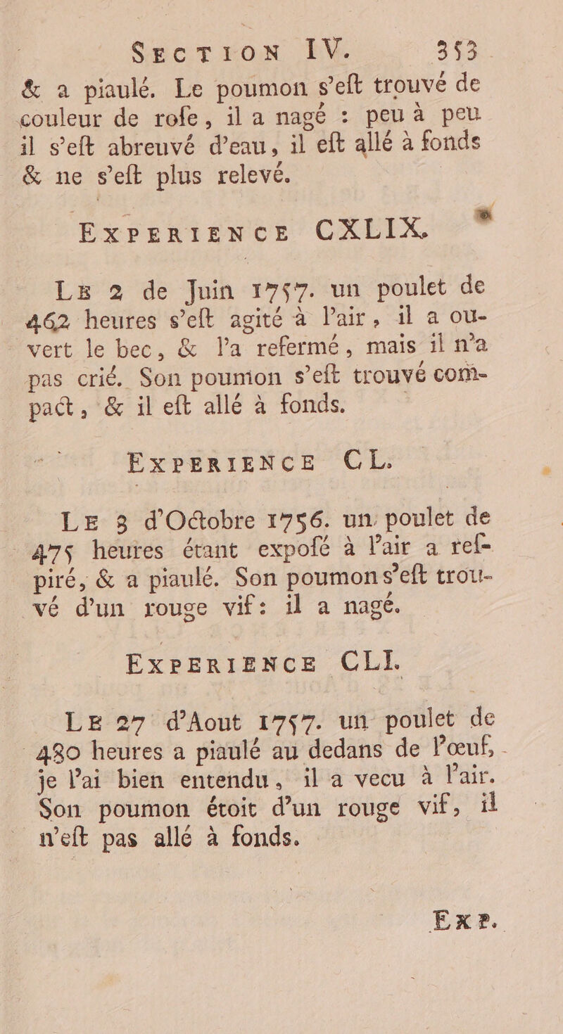 &amp; a piaulé. Le poumon seft trouvé de couleur de rofe, il a nagé : peu à peu il s’eft abreuvé d’eau, il eft allé à fonds &amp; ne s’eft plus relevé. EXPERIENCE CXLIX - Le 2 de Juin 1757. un poulet de 462 heures s’elt agité à l'air, 1l a ou- - vert le bec, &amp; l’a refermé, mais il n’a pas crié. Son poumon s’eft trouvé com- pat, &amp; il eft allé à fonds. EXPERIENCE CL. LE 3 d'Oûobre 1756. un poulet de 475 heures étant expofé à l'air a ref piré, &amp; a piaulé. Son poumon s’eft trou- vé d’un rouge vif: il a nagé. ExPerIence CLI LE 27 d’Aout 1757. un poulet de 480 heures a piaulé au dedans de Pœuf, je l'ai bien entendu, il a vecu à l'air. Son poumon étoit d’un rouge vif, ül n’eft pas allé à fonds. Ex?