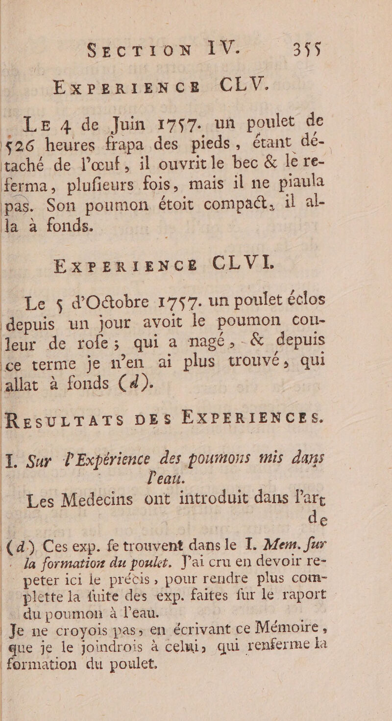 ExPperIENCE CLV. Le 4 de Juin 1757. un poulet de 426 heures frapa des pieds, étant dé- taché de l'œuf, il ouvritle bec &amp; le re- ferma, plufieurs fois, mais il ne piaula pas. Son poumon étoit compact. il al- la à fonds. Experience CLVI Le $ d'O&amp;tobre 1757. un poulet éclos depuis un jour avoit le poumon cou- leur de rofe; qui a nagé,-&amp; depuis ce terme je n’en ai plus trouvé, qui allat à fonds (4). ResuLTATs DES EXPERIENCES. I. Sur PExpérience des poumons mis dans k l'eau. | Les Medecins ont introduit dans Part | de (4) Ces exp. fe trouvent dans le TI. Me. fur . la formation du poulet. J'ai cru en devoir re- peter ici le précis, pour rendre plus com- plette la fuite des exp. faites fur le raport |. du poumon à leau. | | Je ne croyois pas; en écrivant ce Mémoire, ane je le joindrois à celui, qui renferme a | formation du poulet.