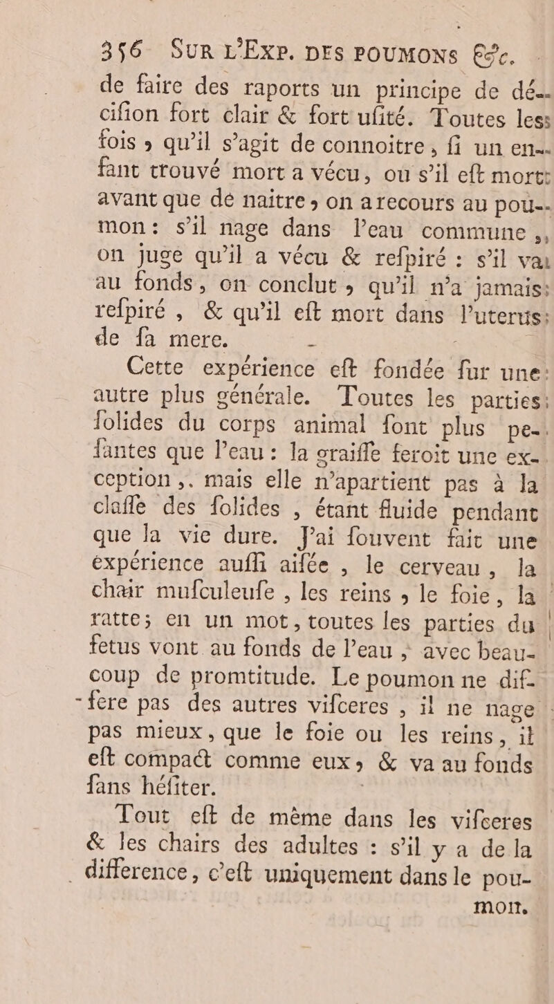 de faire des raports un principe de dé. cifion fort clair &amp; fort ufité. Toutes less fois ; qu’il s’agit de connoitre, fi un en... fant trouvé mort a vécu, ou s’il eft mort: avant que dé naitre ; on arecours au pou mon: sil nage dans l’eau commune ,, on juge qu'il a vécu &amp; refpiré : s’il va au fonds, on conclut ; qu’il n’a jamais: refpiré , &amp; qu’il eft mort dans l’uterus: de fa mere. : Cette expérience eft fondée fur une: autre plus générale. Toutes les parties! lolides du corps animal font plus pe. fantes que l’eau: la craifle feroit une ex. ccption ,. mais elle n’apartient pas à la clafle des folides , étant fluide pendant que la vie dure. J'ai fouvent fit une expérience aufli aifée , le cerveau, la | char mufculeufe , les reins ; le foie, la ratte; en un mot, toutes les parties du fetus vont au fonds de l’eau ; avec beau- coup de promtitude. Le poumon ne dif -fere pas des autres vifceres , il ne nage pas mieux, que le foie ou les reins , il eft compa comme eux; &amp; va au fonds fans héfiter. | Tout eft de même dans les vifceres &amp; les chairs des adultes : s’il y a de la _ difference, c’eft uniquement dans le pou- moi,