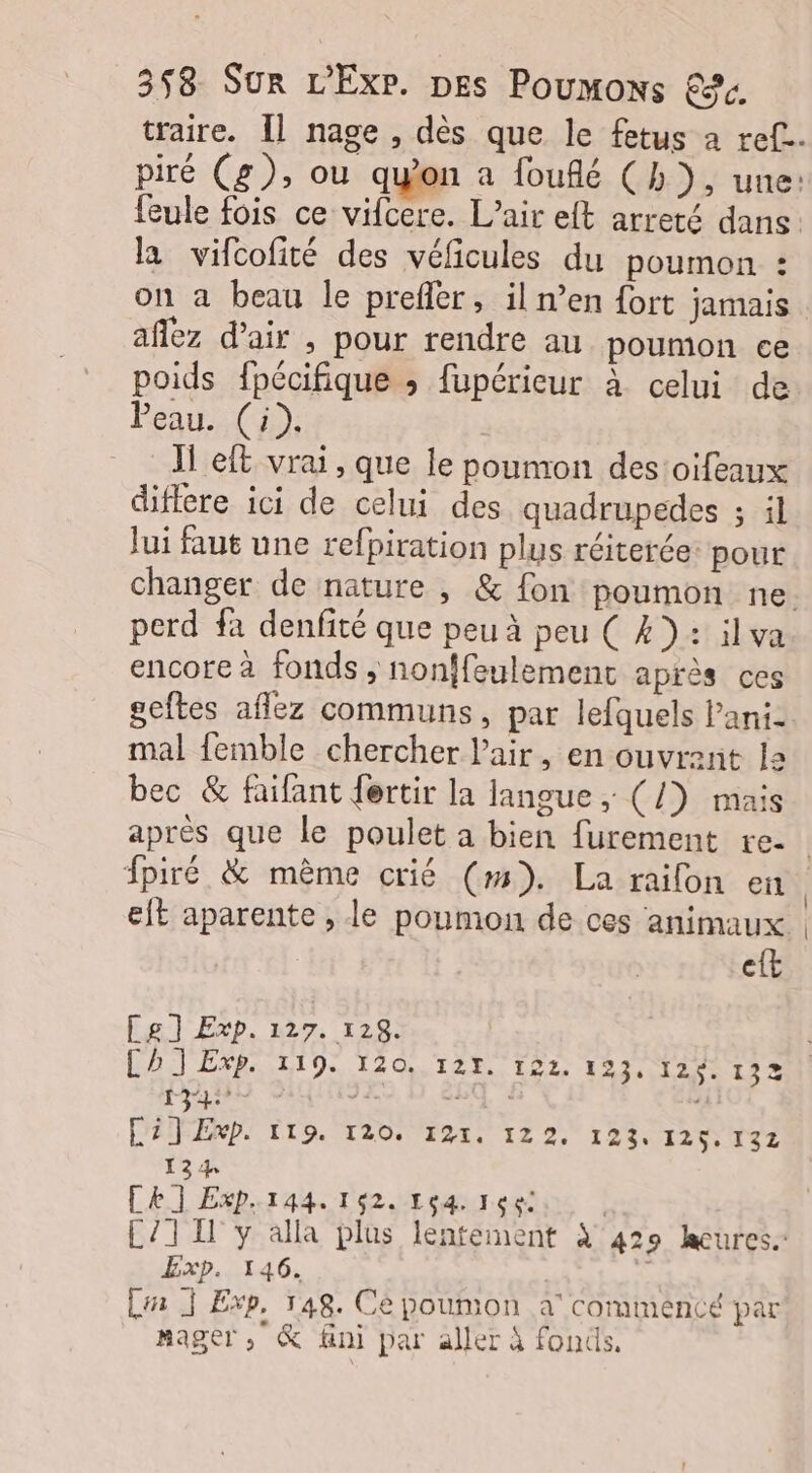 la vifcofité des véficules du poumon : on a beau le prefler, il n’en fort jamais afféz d'air , pour rendre au poumon ce poids fpécifique ; fupérieur à celui de Peau. (à). | JT eft vrai, que le poumon des:oifeaux diffcre ici de celui des quadrupedes ; il lui faut une refpiration plus réiterée: pour perd fa denfité que peu à peu ( 4): ilva encore à fonds, nonffeulement après ces seftes aflez communs, par lefquels Pani- mal femble chercher l'air, en ouvrent 12 bec &amp; faifant fertir la langue ,; (/) mais et Les] Exp. 127. 128. Ch J Exp. 119. 120. 127. 122. 123, 126. 132 0 | DA 26 11 C27 Exp. tro. 120. 191. 122. 123. I25 SZ 134 CE] Exp.144. 162. 164. 166: Exp. 146. | + 4 pe Li À Exp, 148. Cé poumon à corumencé par nager, &amp; fini par aller à fonds,