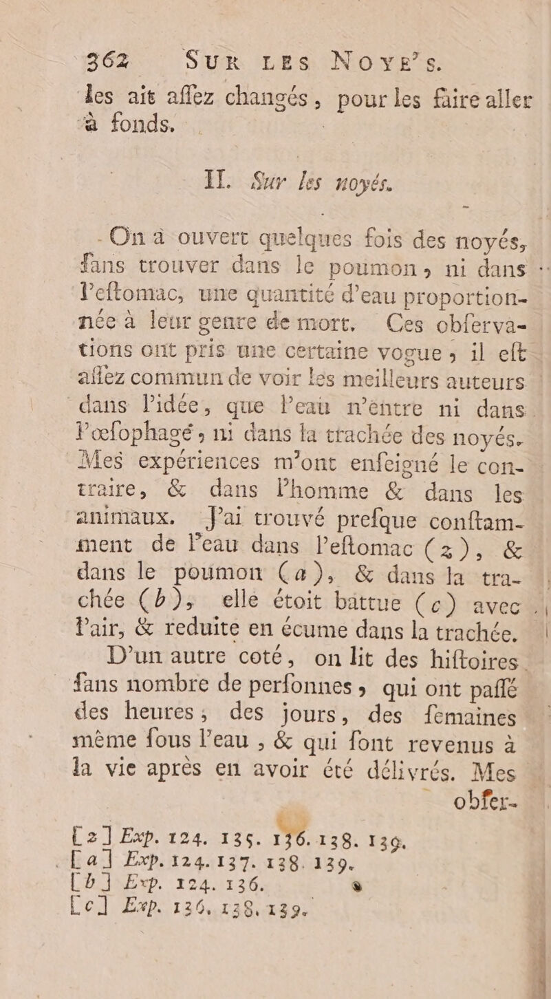 les ait aflez changés, pour les faire aller “à fonds, | | IL Sur les noyés. - On à ouvert quelques fois des noyés, fans trouver dans le poumon, ni dans : leftomac, une quantité d’eau proportion- née à leur genre de mort, Ces obferva- tions ont pris une certaine vogue ; il elt aflez commun de voir les meilleurs auteurs ! dans lidée, que Peau m’entre ni dans. Pœfophagé ; ni dans la trachée des noyés. Mes expériences m'ont enfeigné le con- traire, &amp; dans lPhomme &amp; dans les animaux. J'ai trouvé prefque conftam- ment de l’eau dans leflomac (3), &amp; dans le poumon Ca), &amp; dans la tra- ‘| chée (b), elle étoit battue (c) avec . Pair, &amp; reduite en écume dans la trachée. D'un autre coté, on lit des hiftoires. fans nombre de perfonnes ; qui ont pañlé des heures; des jours, des femaines mème fous l’eau , &amp; qui font revenus à la vie après en avoir été délivrés. Mes « … obfer- La TExp. 424 123. IVe 129. 130. «Cal Exp. 124.137. 138. 139. Ch] Exp. 224. 126. en. Lel Exp. 136.128, 139.