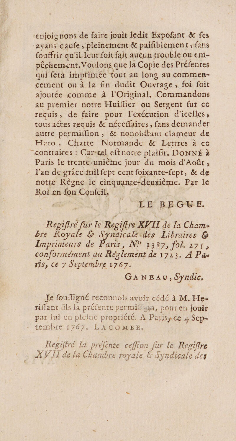 enjoignons de faire jouir ledit Expofant &amp; fes zyans caufe , pleinement &amp; paifiblement, fans fouffrir qu'il leur foit fait aucun trouble ou em- pêchement.Voulons que la Copie des Préfentes qui fera imprimée tout au long au commen- cement ou à la fin dudit Ouvrage, foi foit ajoutée comme à l'Original, Commandons au premier notre Huiflier ou Sergent fur ce requis, de faire pour l'exécution d’icelles, tous actes requis &amp; néceflaires , fans demander autre permiflion, &amp; nonobftant clameur de Haïo , Charte Normande &amp; Lettres à ce “contraires : Cartel eftnotre plaifir. DONNÉ à Paris le trente-unième jour du mois d'Août, l'an de grâce mil fept cent foixante-fept, &amp; de notre Règne le cinquanre-deuxième. Par le Roi en fon Confeil, LE BEGUVE. Repifiré fur le Regiftre XVTI de La Cham- bre Royale &amp; Syndicale.des Libraires @&amp; Inprimeurs de Paris, N° 1387, fol. 275, conformément au Réxlement de 1723. À Pas ris, ce 7 Septembre 1767. GANEAU, Syndic, Je fouigné reconnois avoir cédé à M. He- ridant ls la préfente permit 433, pout en jouir par lui en pleine propriété. À Paris, ce 4 Sep- tembre 1767. LACOMBE. ROSE a F ” ; Regiffré la prefente ceffion Jür le Regiffre XV II de la Chambre royale 6 Syndicale des