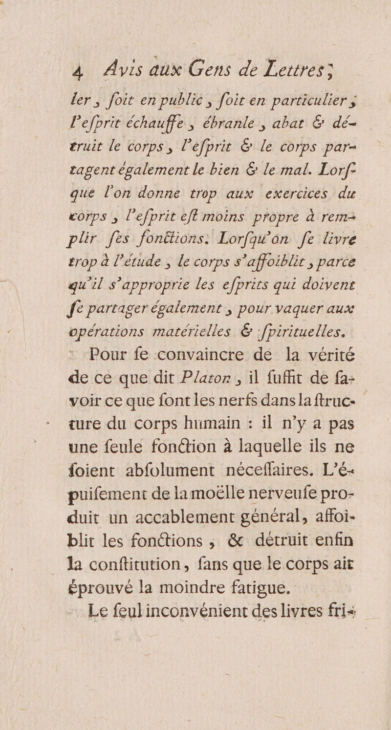 ler ; foit en public, foir en particulier ÿ Pefprit échauffe ; ébranle ; abat &amp; dé- truit le corps, l’efprit &amp; Le corps par- tagent également le bien &amp; le mal. Lorf- que l'on donne trop aux exercices du corps , l’efprit eff moins propre à rem plir fes fonëtions: Lorfqw an fe livre trop à l'étude ; le corps s’affoiblit ; parce qu’il s’approprie les efprits qui doivent fe partager également , pour vaquer aux opérations matérielles &amp; :fpirituelles. Pour fe convaincre de la vérité de ce que dit Platon, il fufht de fa: voir ce que font les nerfs dans la ftruc- ture du corps humain : il n’y a pas une feule fonétion à laquelle ils ne {oient abfolument nécefaires. L’é- puifement de la moëlle nerveufe pro- duit un accablement général, affoi- blit les fonétions , &amp; détruit enfin Ja conftitution, fans que le corps ait éprouvé la moindre fatigue. Le feul inconvénient des livres fri&lt;