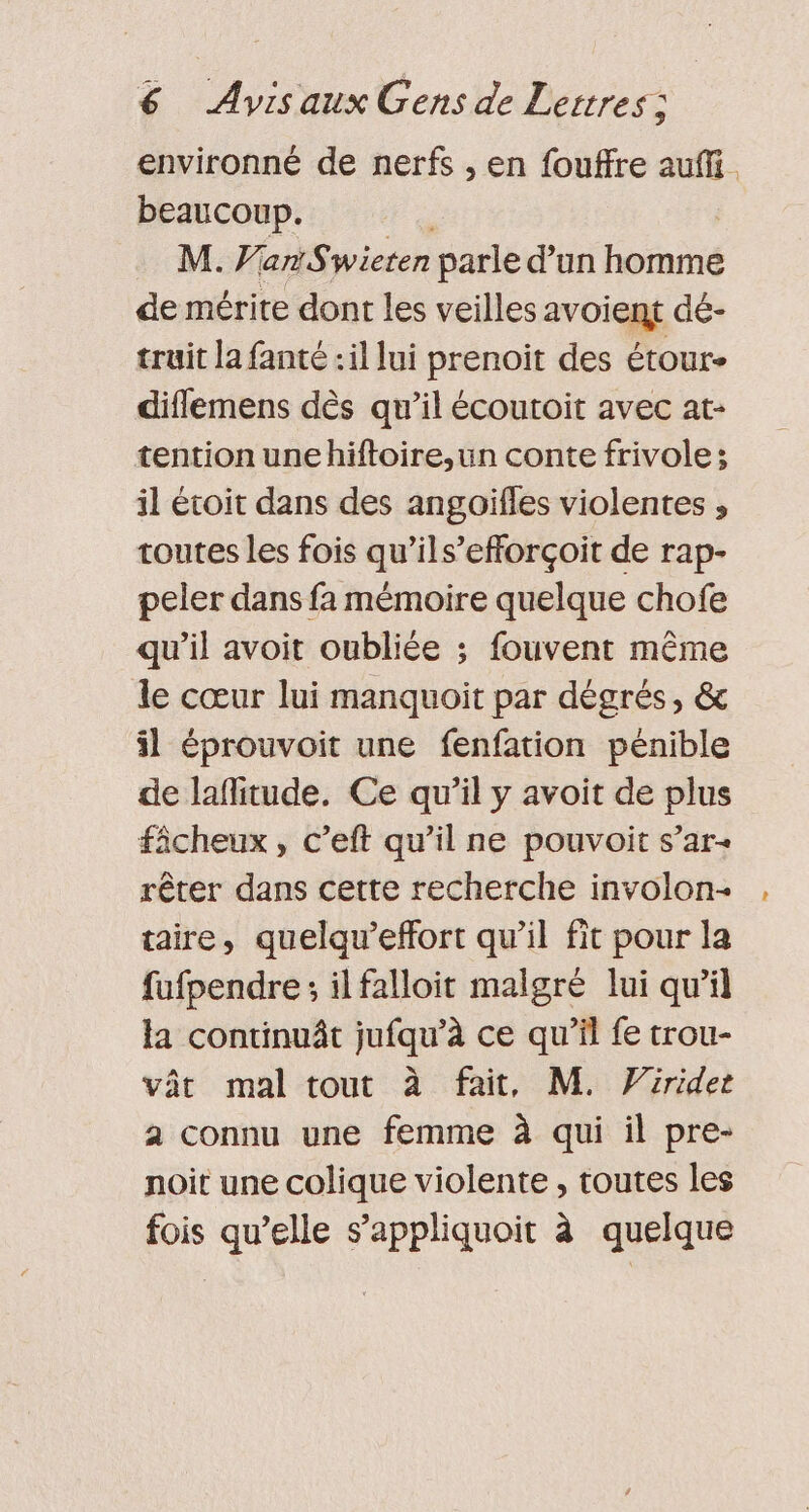 environné de nerfs , en fouffre auffi. beaucoup. M. Van Swieten parle d’un homme de mérite dont les veilles avoient dé- truit la fanté :il lui prenoit des étour- diflemens dès qu’il écoutoit avec at- tention unehiftoire,un conte frivole ; il écoit dans des angoïfles violentes ;, toutes les fois qu’ils’efforçoit de rap- peler dans fa mémoire quelque chofe qu'il avoit oubliée ; fouvent même le cœur lui manquoit par dégrés, &amp; il éprouvoit une fenfation pénible de laflitude. Ce qu’il y avoit de plus fâcheux, c’eft qu’il ne pouvoit s’ar- rêter dans cette recherche involon- taire, quelqu’effort qu’il fit pour la fufpendre ; il falloit malgré lui qu’il la continuât jufqu’à ce qu’il fe trou- vât mal tout à fait, M. Vürider a connu une femme à qui il pre- noit une colique violente , toutes les fois qu’elle s’appliquoit à quelque