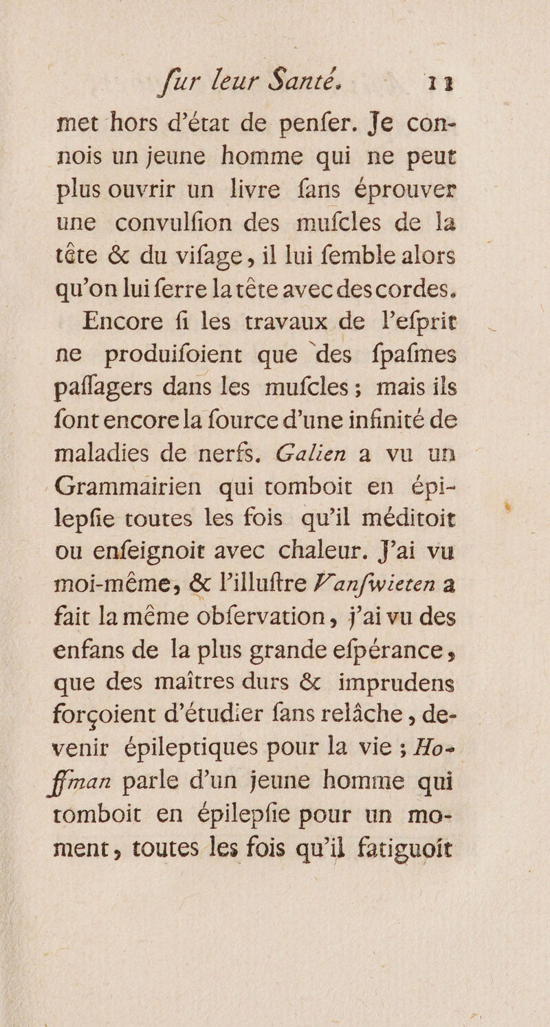 met hors d’état de penfer. Je con- nois un jeune homme qui ne peut plus ouvrir un livre fans éprouver une convulfion des mufcles de la tête &amp; du vifage, il lui femble alors qu’on luiferre la tête avec descordes. Encore fi les travaux de Pefprit ne produifoient que des fpafmes paflagers dans les mufcles; mais ils font encorela fource d’une infinité de maladies de nerfs. Galien a vu un -Grammairien qui tomboit en épi- lepfe toutes les fois qu’il méditoit ou enfeignoit avec chaleur. Jai vu moi-même, &amp; l’illuftre 7: dé a fait la même obfervation, j'ai vu des enfans de la plus grande efpérance, que des maîtres durs &amp; imprudens forçoient d'étudier fans relâche , de- venir épileptiques pour la vie ; Ho- ffran parle d’un jeune homme qui tomboit en épilepfie pour un mo- ment, toutes les fois qu’il fatiguoit