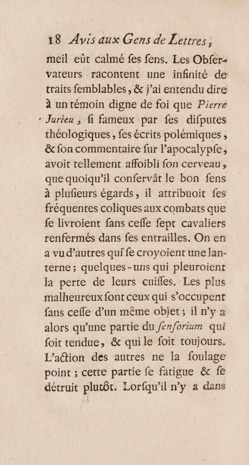 * meil eût calmé fes fens. Les Obfer- vateurs racontent une infinité de traits femblables , &amp; j’ai entendu dire à un témoin digne de foi que Pierre Jurieu ; fi fameux par fes difputes théologiques, fes écrits polémiques , &amp; fon commentaire fur l’apocalypfe, avoit tellement affoibli fon cerveau, que quoiqu'il confervât le bon fens à plufieurs égards, il attribuoit fes fréquentes coliques aux combats que fe livroient fans cefle feptr cavaliers renfermés dans fes entrailles. On en a vud’autres qui fe croyoient une lan- terne; quelques-uns qui pleuroient la perte de leurs cuifles. Les plus malheureux font ceux qui s'occupent fans cefle d’un même objet ; il n’y a alors qu’une partie du /en/orium qui foit tendue, &amp; qui le foit toujours. L’adtion des autres ne la foulage point ; cette partie fe fatigue &amp; fe