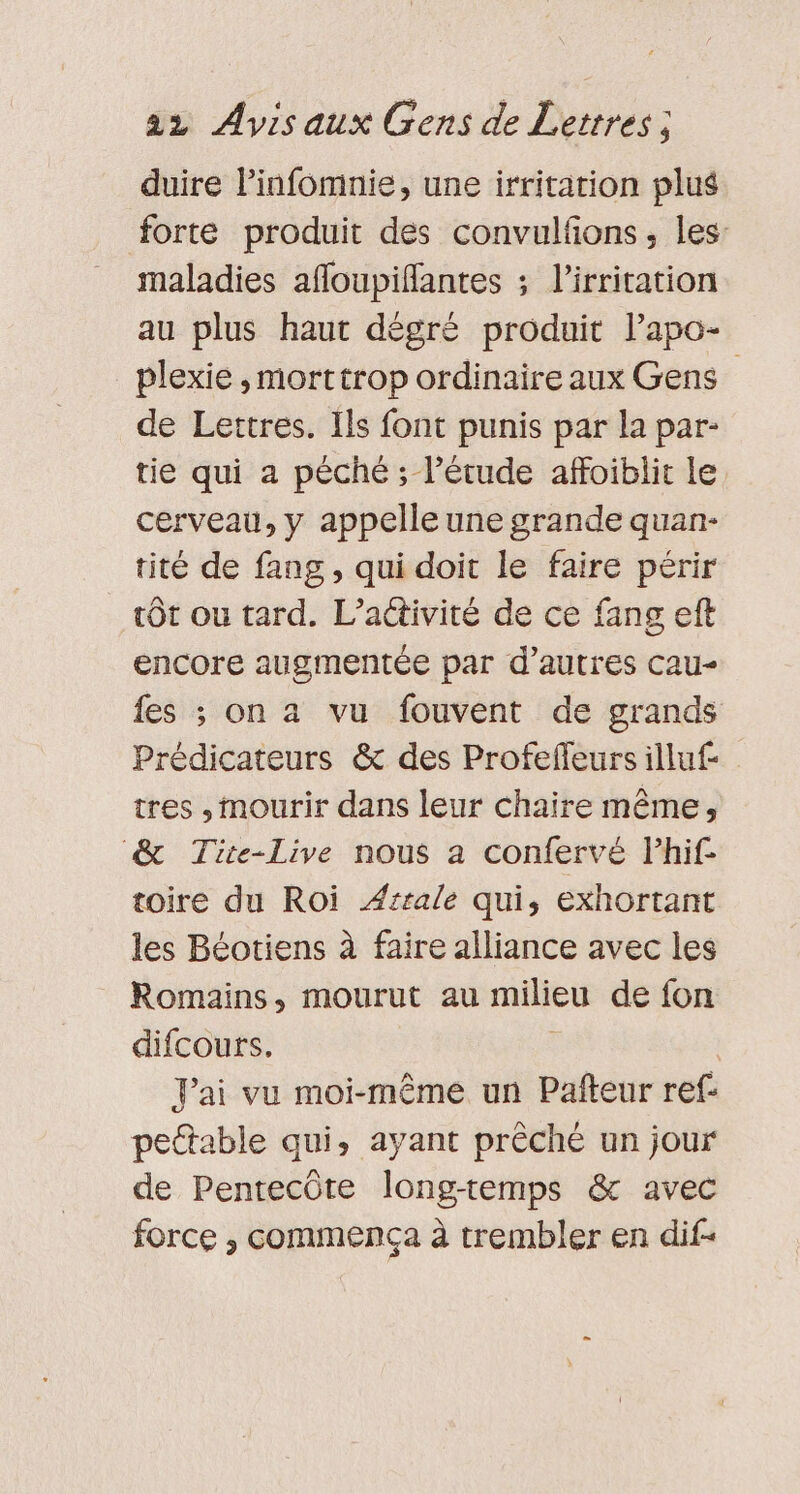 duire linfomnie, une irritation plus forte produit des convulfons, les: maladies afloupiflantes ; l’irritation au plus haut dègré produit lapo- plexie ,morttrop ordinaire aux Gens de Lettres. Ils font punis par la par- tie qui a péché ; l’étude affoiblit le cerveau, y appelle une grande quan- tité de fang, qui doit le faire périr tôt ou tard. L'activité de ce fang eft encore augmentée par d’autres cau- fes ; on a vu fouvent de grands Prédicateurs &amp; des Profeffeursilluf- tres , mourir dans leur chaire même, &amp; Tite-Live nous a confervé lhif toire du Roi Ærrale qui, exhortant les Béotiens à faire alliance avec les Romains, mourut au milieu de fon difcours. | Jai vu moi-même un Pafteur ref pettable qui, ayant prêché un jour de Pentecôte long-temps &amp; avec force , commença à trembler en dif-