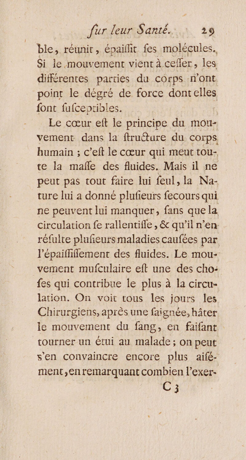 ble, réunir, épaillit fes molécules. Si le mouvement vient à cefler, les différentes parties du corps n'ont point le dégré de force dontelles font fufceptibles. | Le cœur eft le principe du mou- vement dans la ftructure du corps humain ; c’eft le cœur qui meurt tou- te la mañfle des fluides. Mais il ne peut pas tout faire lui feul, la Na- ture lui a donné plufeurs fecours qui ne peuvent lui manquer, fans que la Circulation fe rallentifle , &amp; qu’il n’en. réfulte plufeurs maladies caufées par l'épaififfement des fluides. Le mou- vernent mufculaire eft une des cho: {es qui contribue le plus à la circu- lation. On voit tous les jours les Chirurgiens, après une faignée, hâter le mouvement du fang, en faifant tourner un étui au malade ; on peut s’en convaincre encore plus aifé- ment,entemarquant combien l’exer- | H