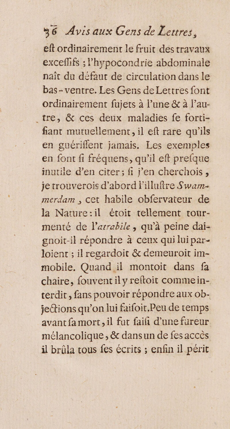 eft ordinairement le fruit des travaux excefifs ; l’hypocondrie abdominale naît du défaut de circulation dans le bas - ventre. Les Gens de Lettres font ordinairement fujets à l’une &amp; à l’au- tre, &amp; ces deux maladies fe forti- fant mutuellement, il eft rare qu'ils en guériflent jamais. Les exemples en font fi fréquens, qu’il eft prefque inutile d’en citer; fi j'en cherchois, je trouverois d’abord Fillufire Swarm- merdam , Cet habile obfervateur de la Nature:il étoit tellement tour- menté de l’arrabile, qu’à peine dai- gnoit-il répondre à ceux qui lui par- loient ; il regardoit &amp; demeuroit im- mobile, Quand il montoit dans fa chaire, fouventil y reftoit commein- terdit, fans pouvoir répondre aux ob- jeétions qu’on lui faifoit.Peu de temps avant fa mort, il fut faifi d’une fureur mélancolique , &amp; dans un de fes accès il brüla tous fes écrits ; enfin il périt