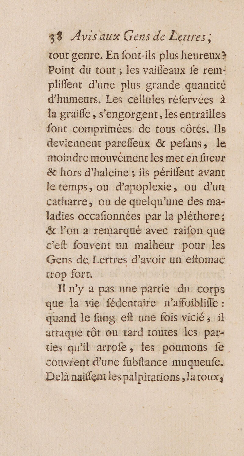 tout genre. En font-ils plus heureux Point du tout ; les vaifleaux fe rem- pliflent d'une plus grande quantité d’humeurs. Les cellules réfervées à la graifle , s’engorgent, lesentrailles font comprimées de tous côtés. Ils deviennent pareffeux &amp; pefans, le moindre mouvement les met en fueur &amp; hors d’haleine ; ils périffent avant le temps, ou d’apoplexie, où d’un catharre, ou de quelqu’une des ma- ladies occafionnées par la pléthore; &amp; lon a remarqué avec raifon que c'eft fouvent un malheur pour les Gens de Lettres d’avoir un eftomac trop fort. Il n’y a pas une partie du corps que la vie fédentaire raffoiblifie : quand le fang eft une fois vicié ; il atraque tôt ou tard toutes les par- ties qu’il arrofe, les poumons fe couvrent d’une fubftance muqueufe. Del naïfleat les palpitations ,laroux;