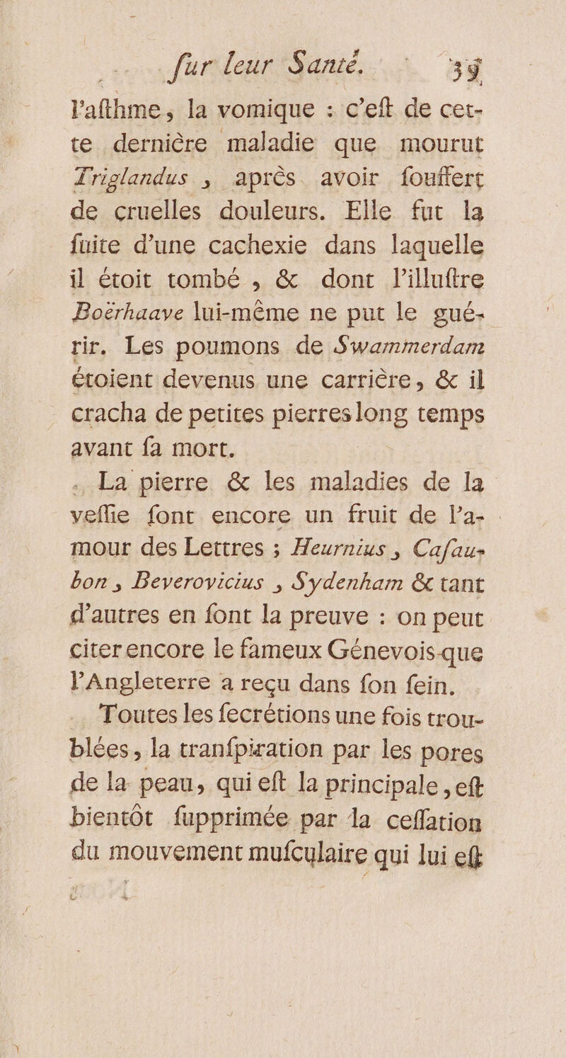 l'afthme, la vomique : c’eft de cet- te dernière maladie que mourut Triglandus , après avoir fouffert de cruelles douleurs. Elle fut la fuite d’une cachexie dans laquelle il étoit tombé , &amp; dont l’illuftre Boërhaave lui-même ne put le gué- tir. Les poumons de Swammerdam étoient devenus une carrière, &amp; il cracha de petites pierres long temps avant fa mort. . La pierre &amp; les maladies de Ia veflie font encore un fruit de la- mour des Lettres ; Heurnius, Cafau- bon; Beverovicius ; Sydenham &amp; tant d’autres en font la preuve : on peut citerencore le fameux Génevoisque PAngleterre a reçu dans fon fein. Toutes les fecrétions une fois trou- blées, la tranfpiration par les pores de la peau, qui eft la principale , eft bientôt fupprimée par dla cefation du mouvement mufculaire qui lui ef L