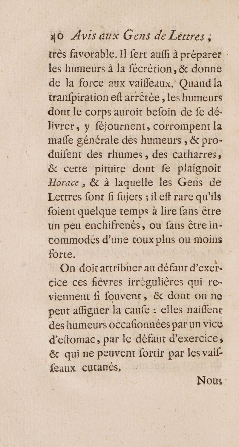 très favorable. Il fert auffi à préparer : les humeurs à la fécrétion, &amp; donne de la force aux vaifleaux, Quand la tranfpiration eft arrêtée , les humeurs _ dont le corps auroit befoin de fe dé- livrer, y féjournent, corrompent la mafle générale des humeurs , &amp; pro- duifent des rhumes , des catharres, &amp; cette pituite dont fe plaignoit Horace , &amp; à laquelle les Gens de Lettres font fi fujets ; il eft rare qu’ils foient quelque temps à lire fans être un peu enchifrenés, ou fans être in- commodés d’une toux plus ou moins forte. On doitattribuer au défaut d’exer- | cice ces fièvres irrégulières qui re- viennent fi fouvent, &amp; dont on ne peut afligner la caufe : elles naiflent des humeurs occafionnées par un vice d’eftomac, par le défaut d'exercice, &amp; qui ne peuvent fortir par les vaif- feaux cutanés, | | Nous