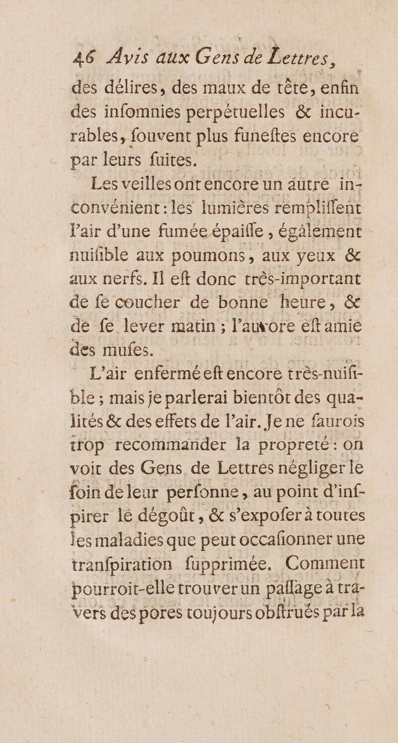 des délires, des maux de tête, enfin des infomnies perpétuelles &amp; incu- rables, fouvent plus funeftes encore par leurs fuites. se Les veillesont encore un autré in- convénient:les lumières remblilfent Vair d’une fumée épaifle , égälement nuifible aux poumons, aux yeux &amp; aux nerfs. Il eft donc très-important de fe coucher de bonne heure, &amp; de fe lever matin ; l’auore cf amie des TUE. os L’air enfermé eft encore très-nuifi- ble ; mais je parlerai bientOt des qua- lités &amp; des effets de l'air. Je ne faurois trop recommander la propreté : on voir des Gens. de Lettrés négliger le foin de leur pérfonne , au point d’inf- pirer le dégoût, &amp; s’expofer à routes les maladies que peut occafñonner une tranfpiration fupprimée. Comment pourroit-elle trouverun pallage à à tra- vers des pores toujours obftrués par ‘Ja m