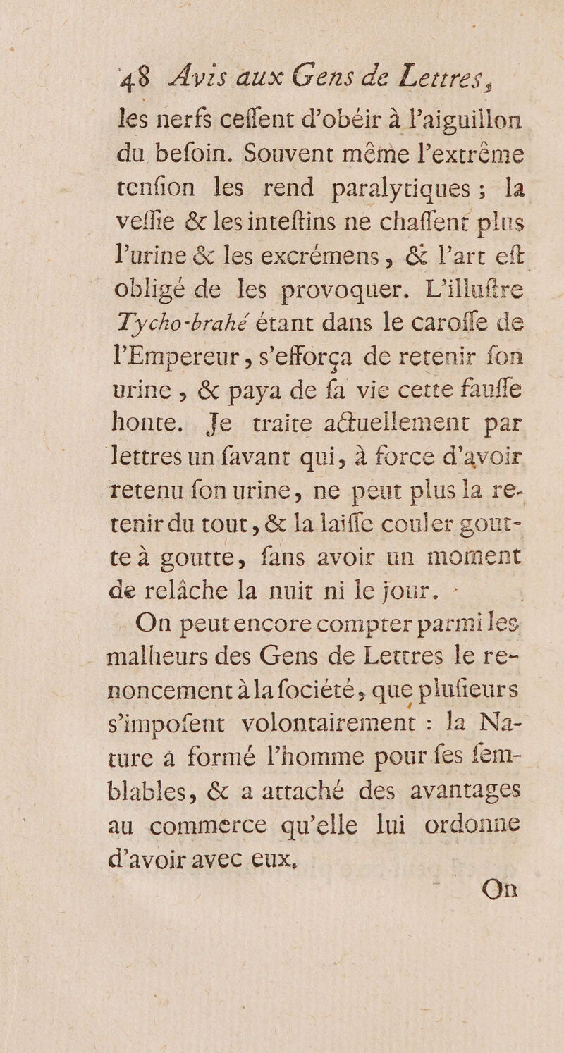 les nerfs ceflent d’obéir à laiguillon du befoin. Souvent même l'extrême tenfion les rend paralytiques ; la veflie &amp; les inteltins ne chaffent plus l'urine &amp; les excrémens , &amp; l’art eft obligé de les provoquer. L’illufire T'ycho-brahé étant dans le carole de l'Empereur , s’efforça de retenir fon urine , &amp; paya de fa vie certe faulle honte. Je traite actuellement par lettres un favant qui, à force d’avoir retenu fon urine, ne peut plus la re- tenir du tout, &amp; la laiffe couler gout- te à goutte, fans avoir un moment de relâche la nuit ni le jour. : On peutencore compter parmi les . malheurs des Gens de Lettres le re- noncement à la focièté, que plufeurs s’impoient volontairement : la Na- ture à formé l’homme pour fes fem- blables, &amp; a atraché des avantages au commerce qu’elle lui ordonne d’avoir avec eux, On