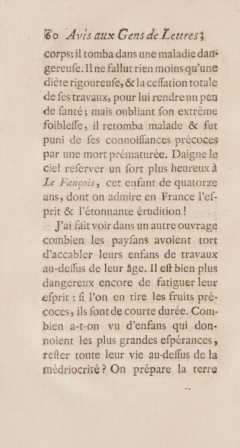 corps; il tomba dans une maladie dar gereufe. Ilne fallut rien moinsqu'une diète rigoureufe, &amp; la ceffation totale de fes travaux, pour lui rendreun peu de fanté; mais oubliant fon extrême foiblefle, il retomba malade &amp; fut puni de fes connoiflances précoces par une mort prématurée. Daignele ciel referver un fort plus heureux à Le Fançois, cet enfant de quatorze ans, dont on admire en France l’ef- prit &amp; l’éronnante érudition ! J'ai fait voir dans un autre ouvrage combien les payfans avoient tort d’accabler leurs enfans de travaux au-deflus de leur âge. Il eft bien plus dangereux encore de fatiguer leur efprit : fi l’on en tire les fruits prée- coces; ils fontde courte durée. Com- bien a-t-on vu d’enfans qui don- noient les plus grandes efpérances, refter toute leur vie au-deflus de la médriocrité ? On prépare la terre +