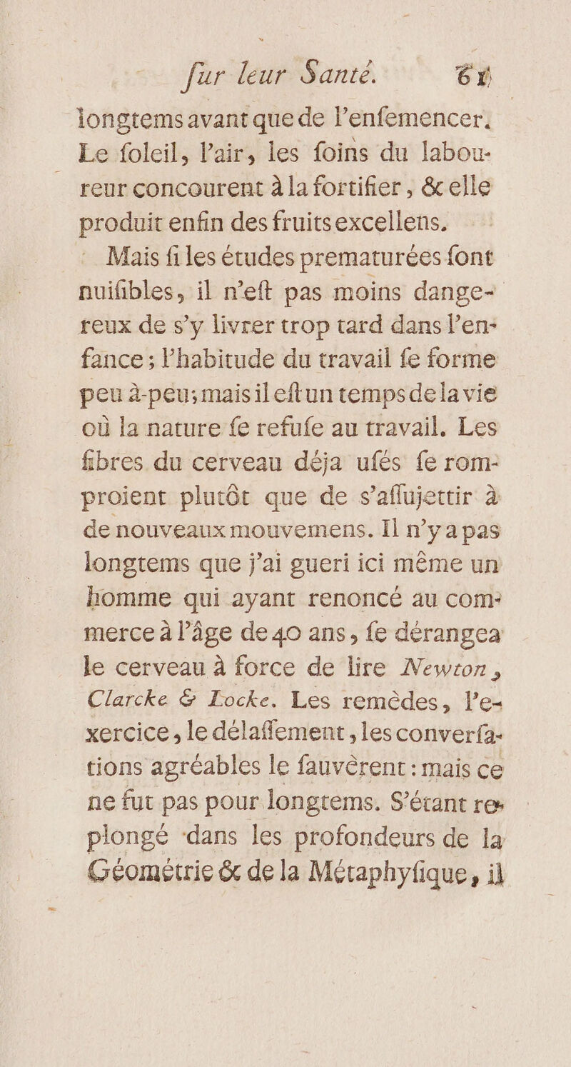 longtems avant que de Penfemencer, Le foleil, Pair, les foins du labou- _ reur concourent à la fortifier, &amp;elle produit enfin des fruitsexcellens. Mais fi les études prematurées font nuifibles, il n’eft pas moins dange+ reux de s’y livrer trop tard dans l’en- fance ; l'habitude du travail fe forme peu à-peu;maisileftun tempsdela vie où la nature fe refufe au travail, Les fibres du cerveau déja ufés fe rom- proient plutôt que de s’aflujettir à de nouveaux mouvemens. Il nya pas longtems que j'ai gueri ici même un homme qui ayant renoncé au com: merce à l’âge de 40 ans, fe dérangea le cerveau à force de lire Newton, Clarcke &amp; Locke. Les remèdes, le xercice, le délaflement, les converfa- tions agréables le fauvèrent : mais ce ne fut pas pour longrems. S’étant re plongé ‘dans les profondeurs de 14 Géométrie &amp; de la Méraphyfique, il