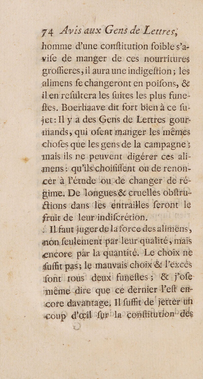 homme d’une conftitution foible s’a- yife de manger de ces nourtitures groffieres, il aura une indigeftion; les alimens fe changeront en poifons, &amp; ilen refultera les fuites les plus fune- fes. Boerhaave dit fort bien à ce fu- jec: Il y'a des Gens de Lettres gout- sñands, qui ofent manger les mêmes chofes que les gens de la campagne: inais ils ne peuvent digérer ces ali- anens: qu'ilschoififlent ou de renon- cèr à Petude ou-de changer de fé- gime, De longues&amp; cruelles obftru- “tions dans ‘les entrailles feront le fruit de leurindifcrétion. £ Ilfaut juger de liforce desaliñiëns, non feulement par leur qualité; mais encore par la quantité. Le choix ne duffit pass le mauvais choix &amp; Péxeës font rous deux: funeltes ; &amp; jofe même dire que ce dernier left en- core davantage! Il fufft de jetrèr üh coup d'œil fur bla confHtution dés