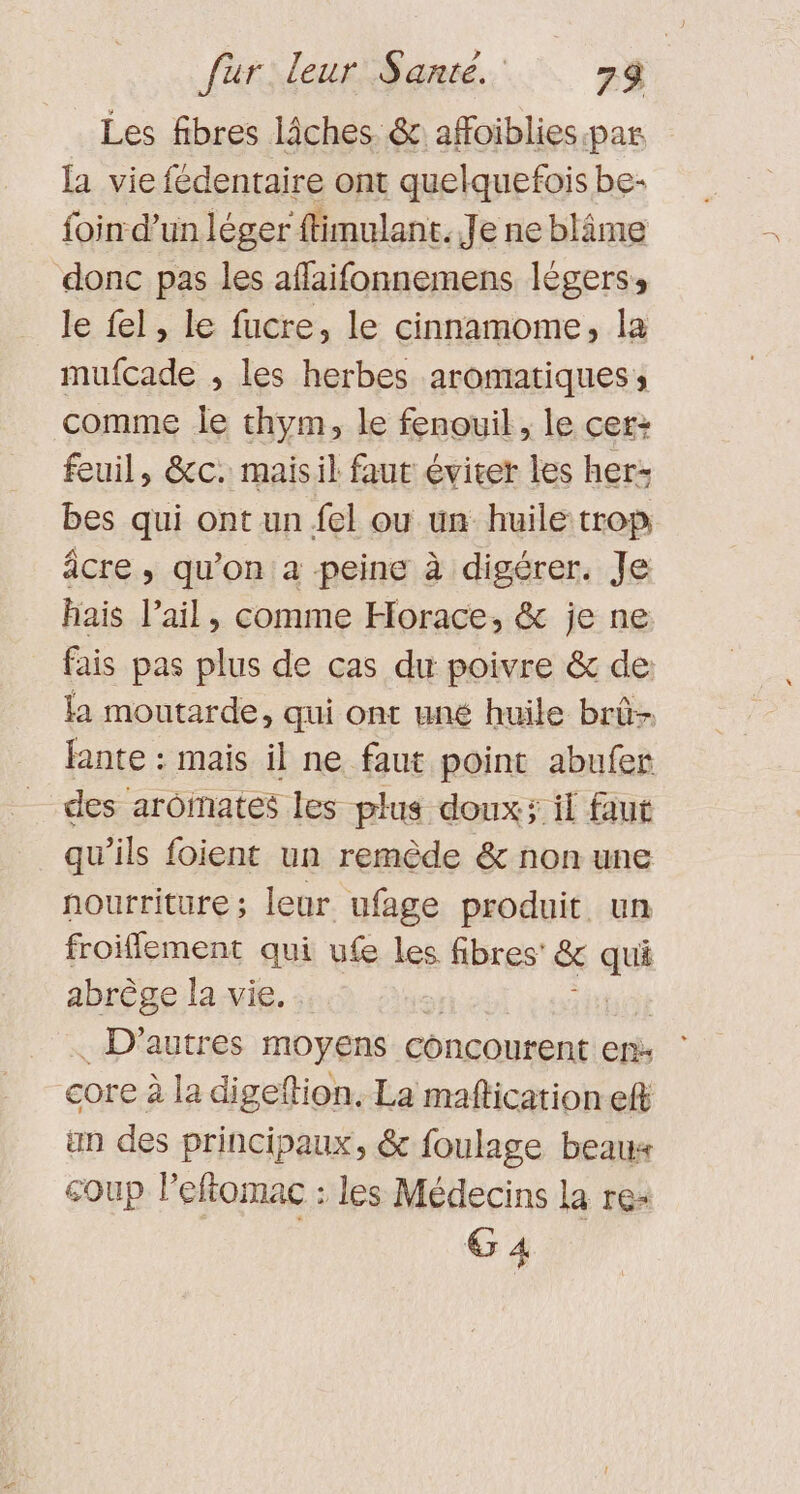 Les fibres lâches. &amp; affoiblies.par la vie fédentaire ont quelquefois be- foin d’un léger ftimulant. Je ne blâme donc pas les aflaifonnemens légers: le fel, le fucre, le cinnamome, la mufcade , les herbes aromatiques; comme le thym, le fenouil, le cer: feuil, &amp;c. maisil faut éviter les her: bes qui ont un fel ou un huile trop âcre , qu'on: a peine à digérer. Je hais l’ail, comme Horace, &amp; je ne fais pas plus de cas du poivre &amp; de: la moutarde, qui ont uné huile brû- fante : mais il ne faut point abufer des arôinates les plus doux; il faut qu’ils foient un remède &amp; non une nourriture; leur ufage produit un froiflement qui ufe les fibres’ &amp; qu abrège la vie. . D'autres moyens concourent er: core à la digeftion, La maftication ef an des principaux, &amp; foulage beaux coup lPeftomac : les Médecins la re