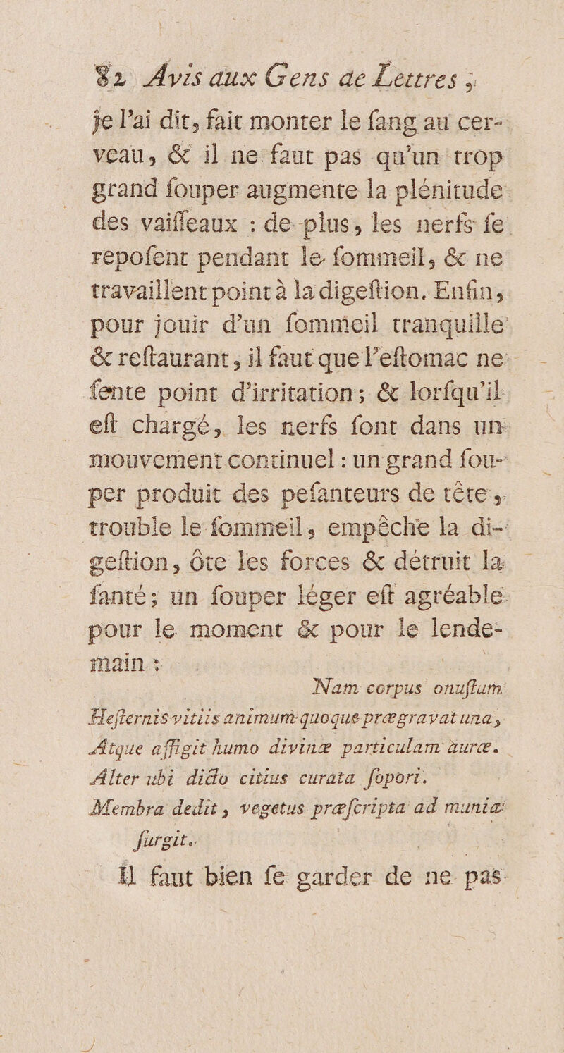 je l’ai dit, fait monter le fang au cer- veau, &amp; il ne: faut pas qu'un trop grand fouper augmente la plénitude des vaiffleaux : de plus, les nerfs fe. repofent pendant le fommeil, &amp; ne travaillent point à la digeftion. Enfin, pour jouir d’un fommeil tranquille &amp; reftaurant, il faut que Peftomac ne: fente point d'irritation; &amp; lorfqu'il eft chargé, les nerfs font dans un mouvement continuel : un grand fou- per produit des pefanteurs de tête. trouble le fommeil, empêche la di- geftion, Ôte les forces &amp; détruit la fanté; un fouper léger eft agréabl ie le moment &amp; pour le lende- inain : Nam corpus onuffum Heflernisv: vitiis animum quoque prÆgravatuna, Atque affigit humo divinæ particulam äuræ. Alter ubi dido citius curata foport. Mermbra dedit, vegetus præfcripta ad munia: Jurgit.. | Al faut bien fe garder do ne pas