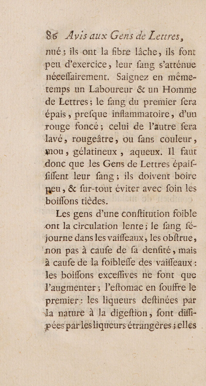 nue; ils ont la fibre lâche, ils font ‘peu d'exercice, leur fang s’arténue néceflairement. Saignez en même- temps un Laboureur &amp; un Homme de Lettres; le fang du premier fera épais, prefque inflammatoire, d’un rouge foncé; celui de Pautre fera lavé, rougeître, ou fans couleur, mou, gélatineux , aqueux. Il faut donc que les Gens de Lettres épaif- fiflent leur fang ; ils doivent boire Reu, &amp; fur-tout éviter avec foin les boiflons tièdes. ( | Les gens d’une conftitution foible Ont la circulation lente; le fang fe- journe dans les vaifleanx, les obftrue, ‘non pas à caufe de fa denfité, mais à caufe de la foiblefle des vaiffeaux : les boiflons exceflives ne font que Vaugmenter ; l’eftomac en foutfre le premier: les liqueurs deftinées par da nature à la digeftion, font diffi- pées par lesliqueurs étrangères selles .