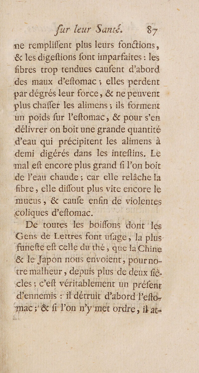 ne rempliflent plus leurs fonctions, &amp; les digeftions font imparfaites : les _ fibres trop tendues caufent d’abord des maux d’eftomac ; elles perdent par dégrés leur force, &amp; ne peuvent plus chaffer les alimens; ils forment un poids fur l’eftomac, &amp; pour s’en délivrer on boit une grande quantité d’eau qui précipitent les alimens à demi digérés dans les inteftins. Le mal eft encore plus grand fi l’on boit de l’eau chaude; car elle relâche la fibre , elle diflout plus vite encore lé _ mucus, &amp; caufe enfin de violentes £oliques d'eflomac. 7 De toutes les boiffons dont lés Gens de Leitres font ufage, la plus funelte-eft celle du thé, que la Chine &amp; le Japon nous envoient, pourno- tre malheur , depuis plus de deux fé. cles ; c’eft véritablement un préfenr d’ennemnis : il détruit d'abord left imac; &amp; fi l’on n’y met ordre, ik at- t