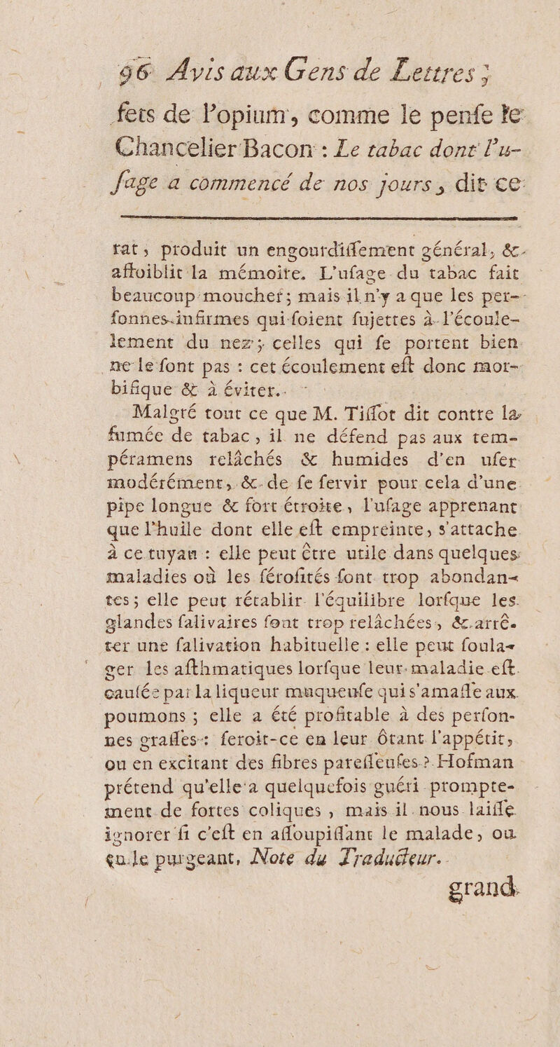 fets de Popium, comme le penfe le Chancelier Bacon : Le tabac dont Pu- fage a commencé de nos jours, dit ce: fat, produit un engoutdiflement général, &amp;. affoiblit la mémoire. L'ufage du tabac fait beaucoup mouchef; mais il n’y a que les per-- fonnes.infirmes quifoient fujettes à-l'écoule- lement du nez; celles qui fe portent bien ne Le font pas : cet écoulement eft donc mor- bifique &amp; À éviter. Malgré tout ce que M. Tifot dit contre la fumée de tabac, il ne défend pas aux tem- péramens relâchés &amp; humides d'en ufer modérément, &amp;-de fe fervir pour cela d’une. pipe longue &amp; fort étroite, l'ufage apprenant. que l'huile dont elle eft empreinte, s'attache à ce tuyau : elle peut être utile dans quelques maladies où les férofités font trop abondan= tes; elle peut rétablir l'équilibre lorfque les. glandes falivaires font trop relâchées, &amp;.arrê. ter une falivation habituelle : elle peut foula ger les afthmatiques lorfque leur-maladie.eft. cautée par la liqueur muqueufe quis'amafle aux. poumons ; elle a été profitable à des perfon- nes orafles: feroit-ce en leur ôtant l'appétit, ou en excitant des fibres parefleufes &gt;? Hofman prétend qu'elle'a quelquefois guéri prompte- ment de fortes coliques , mais il nous laiffé isnorer fi c'eft en afloupiflanc le malade, où çu.le purgeant, Note du Traduéeur. grand