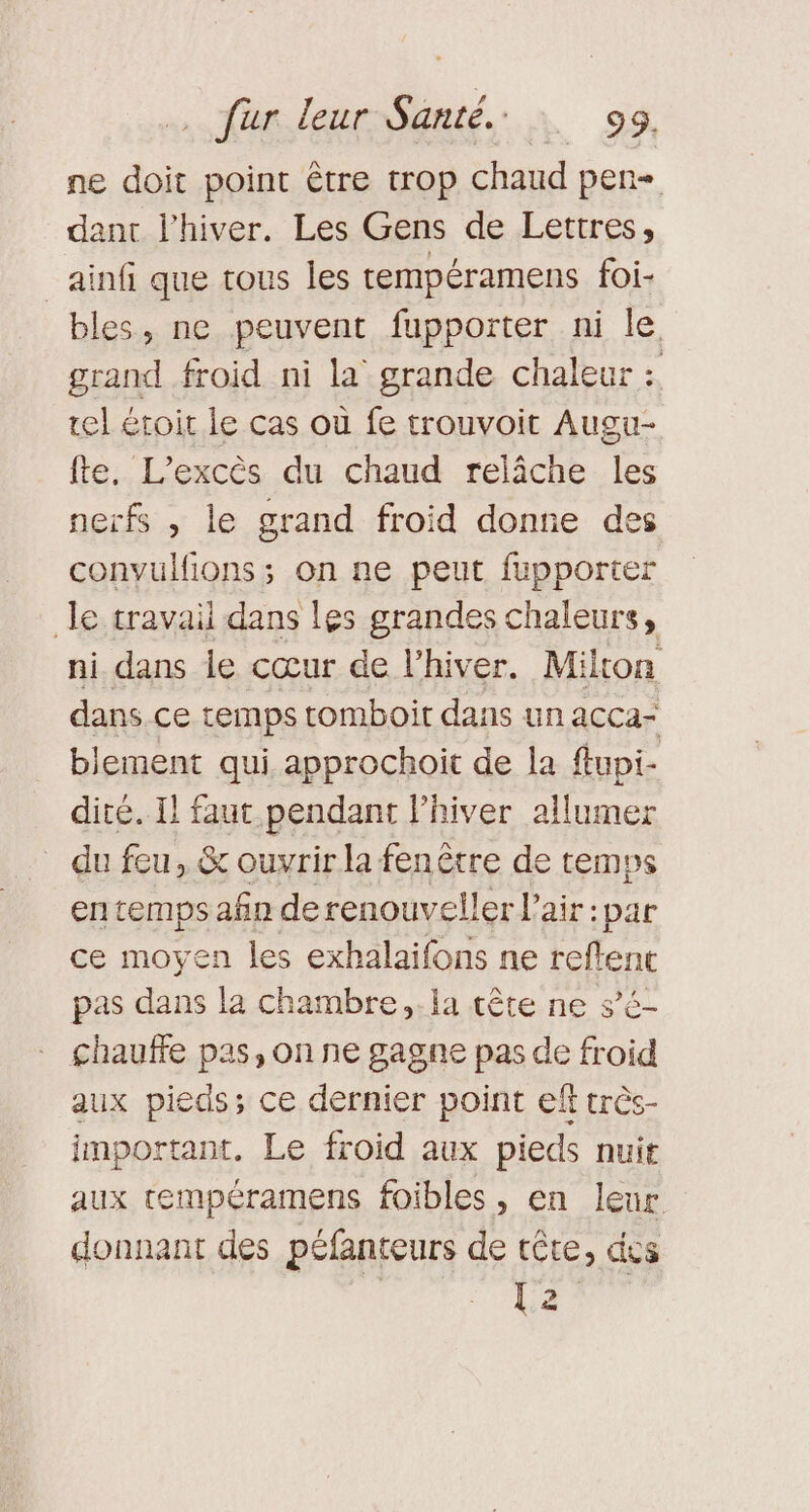 ne doit point être trop chaud pen dant l'hiver. Les Gens de Lettres, _ainf que tous les tempéramens foi- bles, ne peuvent fupporter ni le grand froid ni la grande chaleur : tel eroir le cas où fe trouvoit Augu- fte. L’excès du chaud relâche les nerfs , le grand froid donne des convulfions; on ne peut fupporter le travail dans les grandes chaleurs, ni dans le cœur de l'hiver. Milton dans ce cemps tomboit dans un acca- blement qui approchoit de la flupi- dité. Il faut pendant lhiver allumer du feu, &amp; ouvrir la fenêtre de temps en temps afn de renouveler l'air: par ce moyen les exhalaifons ne reftent pas dans la chambre. la tête ne sé chauffe pas, on ne gagne pas de froid aux pieds; ce dernier point eff très- important. Le froid aux pieds nuit aux tempéramens foibles, en leur donnant des péfanteurs de tête, des L2°