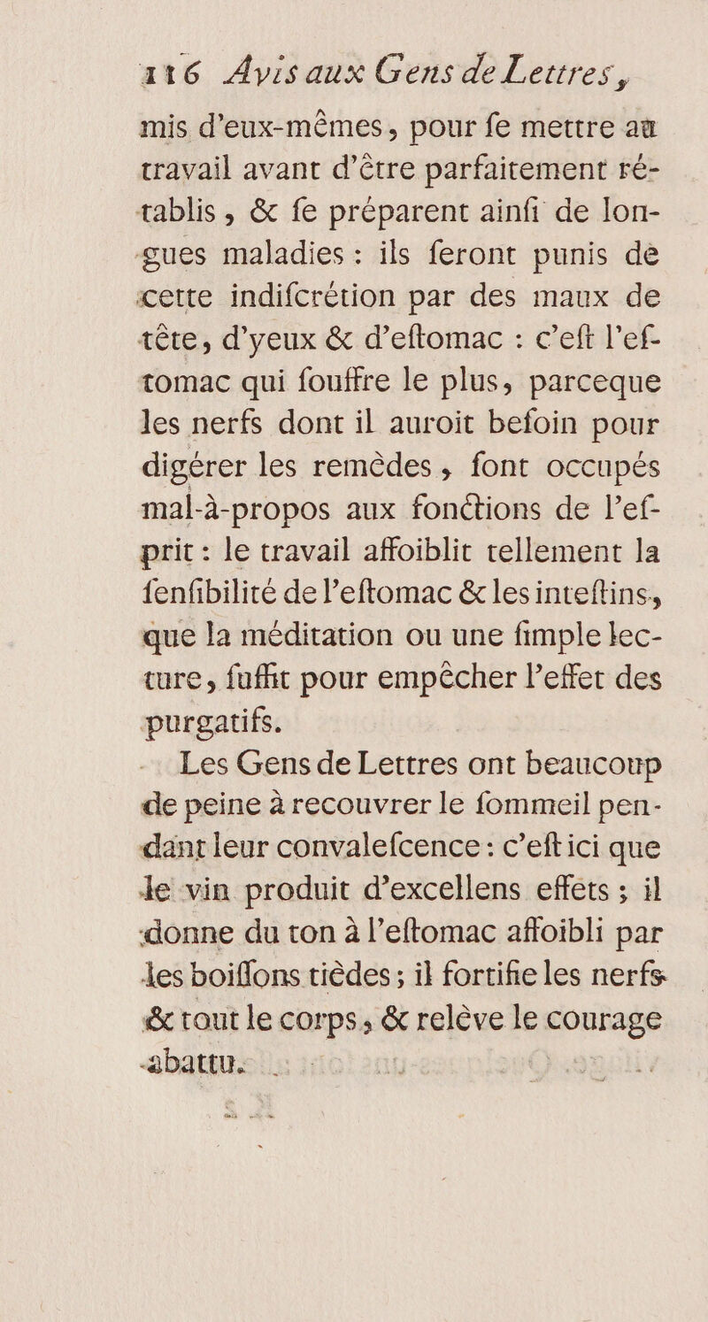 mis d'eux-mêmes, pour fe mettre au travail avant d’être parfaitement ré- tablis , &amp; fe préparent ainfi de lon- gues maladies : ils feront punis de cette indifcrétion par des maux de tête, d'yeux &amp; d’eftomac : c’eft l’ef- tomac qui fouffre le plus, parceque les nerfs dont il auroit befoin pour digérer les remèdes, font occupés mal-à-propos aux fonctions de lef- prit : le travail affoiblit tellement la fenfibilité de l’eftomac &amp;lesinteftins, que la méditation ou une fimple lec- ture, fuffit pour empêcher leffet des purgatifs. Les Gens de Lettres ont beaucoup de peine à recouvrer le fommeil pen- dant leur convalefcence: c’eftici que Je vin produit d’excellens effets ; il donne du ton à l’eftomac afloibli par les boiflons tièdes; il fortifie les nerfs &amp; tout le corps, &amp; relève le courage abattu. CERCT