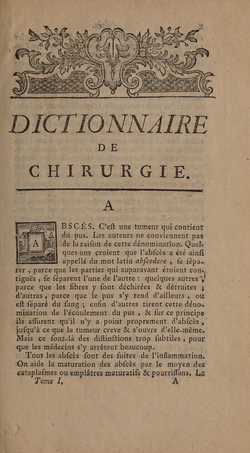 DICTIONNAIRE D E CHIRURGIE. À BSCÉS. C’eft une tumeur qui contient du pus. Les auteurs ne conviennent pas ‘de la raifon de cette dénomination. Quel- ques-uns croient que l’abfcès a été ainfi appellé. du mot latin abfcedere » fe fépa- rer , parce que les parties qui auparavant étoient con- tiguës , fe féparent l’une de l’autre : quelques autres“ ] parce que les fibres y font déchirées &amp; détruites ; d’autres, parce que le pus s’y rend d’ailleurs, où eft féparé du fang ; enfin d’autres tirent cette dénoz mination de: l’écoulement du pus, &amp; fur ce principe ils affurent qu'il n’y a.-point proprement d’abfcès, jufqu’à ce que la tumeur creve &amp; s’ouvre d’elle-même. Mais ce font-là des diftinétions trop fubtiles , pour que les médecins s’y arrêtent beaucoup. Tous les abfcès font des fuites de linflammation. -On aide la maturation des abfcès par le moyen des cataplafmes ou emplâtres maturatifs &amp; 48 à La