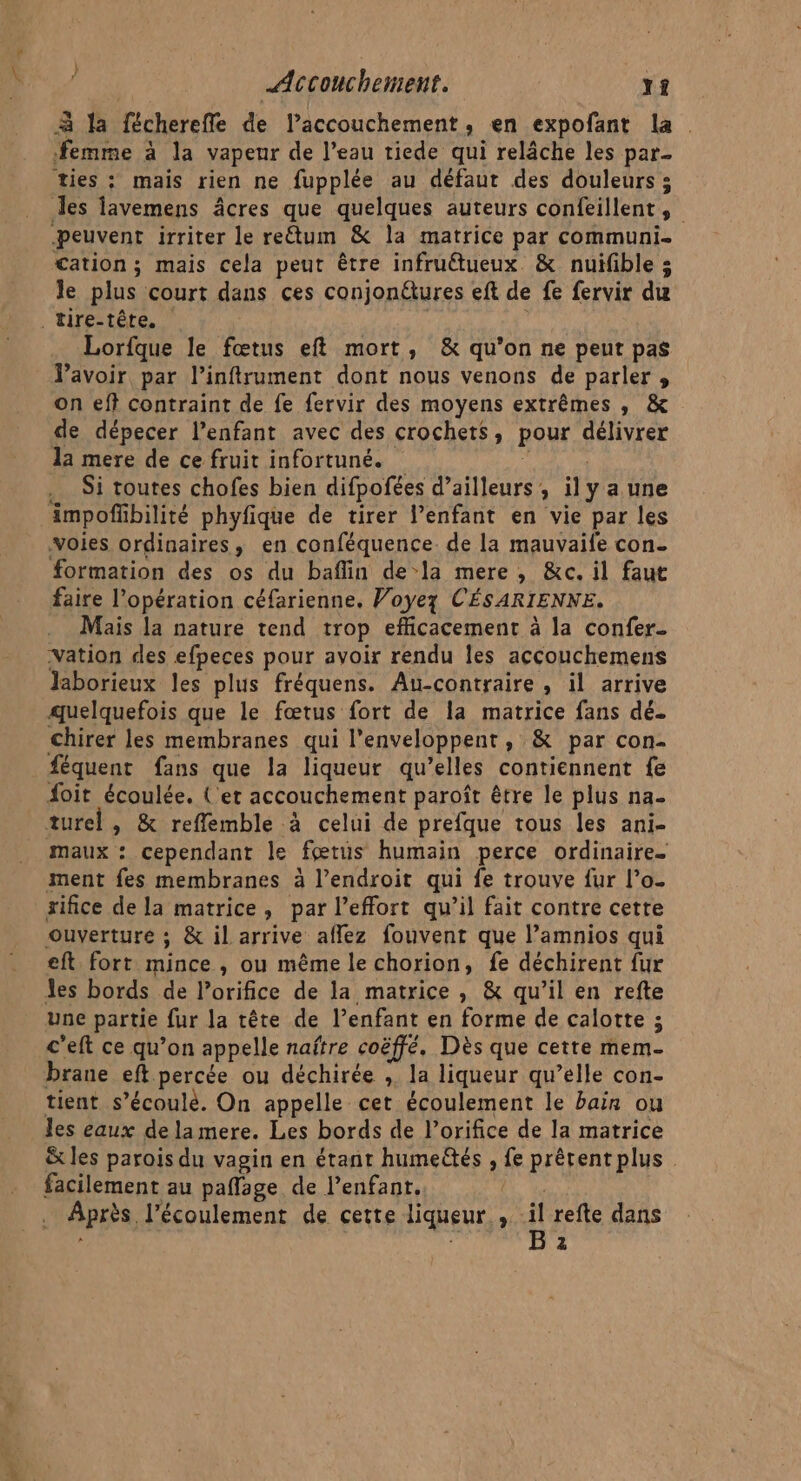 à la fécherefle de laccouchement, en expofant la . femme à la vapeur de l’eau tiede qui relâche les par_ ties : mais rien ne fupplée au défaut des douleurs 5 les lavemens âcres que quelques auteurs confillent , | peuvent irriter le re&amp;um &amp; la matrice par communi- cation ; mais cela peut être infruétueux &amp; nuïifible ; le plus court dans ces conjonétures eft de fe fervir du _tire-têre. Lorfque le fœtus eft mort, &amp; qu’on ne peut pas lavoir par l’inftrument dont nous venons de parler , on eff contraint de fe fervir des moyens extrêmes , &amp; de dépecer l’enfant avec des crochets, pour gen yrex la mere de ce fruit infortuné. Si toutes chofes bien difpofées d’ailleurs, il y a une Ampoffbilité phyfique de tirer l’enfant en vie par les voies ordinaires, en conféquence de la mauvaife con. formation des os du baflin de-la mere, &amp;ec. il faut faire l’opération céfarienne. Voyez CÉSARIENNE. Mais la nature tend trop efficacement à la confer- -Vation des efpeces pour avoir rendu les accouchemens Jaborieux les plus fréquens. Au-contraire , il arrive quelquefois que le fœtus fort de la matrice fans dé. chirer les membranes qui l'enveloppent, &amp; par con- féquent fans que la liqueur qu’elles contiennent fe foit écoulée. (et accouchement paroît être le plus na- turel , &amp; refflemble à celui de prefque tous les ani- maux : cependant le fœtus humain perce ordinaire. ment fes membranes à l’endroit qui fe trouve fur l’o- rifice de la matrice, par l'effort qu’il fait contre cette ouverture ; &amp; il arrive aflez fouvent que l’amnios qui eft fort mince, ou même le chorion, fe déchirent fur Jes bords de l’orifice de la matrice , &amp; qu’il en refte une partie fur la tête de l’enfant en forme de calotte ; c'eft ce qu’on appelle naître coëffé. Dès que cette mem- brane eft percée ou déchirée , la liqueur qu’elle con- tient s’écoulè. On appelle cet écoulement le bain ou les eaux delamere. Les bords de l’orifice de la matrice &amp;x les parois du vagin en étant humettés , fe prêrent plus facilement au paflage de l’enfant. Après, l'écoulement de cette liqueur ; il refte dans z