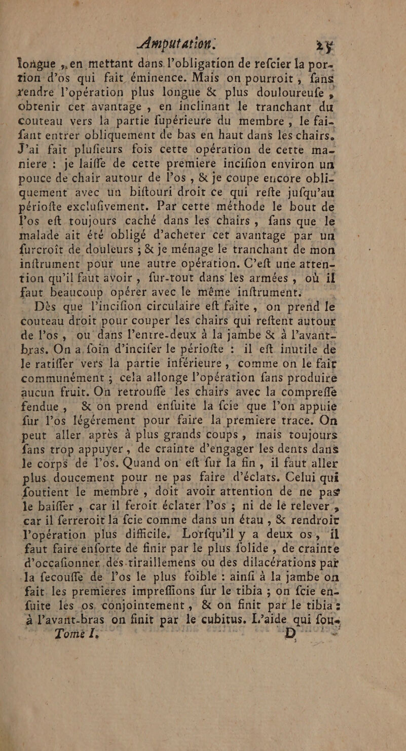 longue ,,en mettant dans l’obligation de refcier la por. tion d’os qui fait éminence. Mais on pourroit, fans xendré l’opération plus longue &amp; plus douloureufe , obtenir cet avantage , en inclinant le tranchant du Couteau vers la partie fupérieure du membre, le fai- fant entrer obliquement de bas en haut dans les chairs. J’ai fair plufieurs fois cette opération de cette ma- niere : je laiffe de cette premiere incifion environ un pouce de chair autour de los , &amp; je coupe encore obli- quement avec un biftouri droit ce qui refte jufqu’au périofte exclufivement. Par cetté méthode le bout de Pos eft toujours caché dans les chairs, fans que le malade ait été obligé d’acheter cet avantage par un furcroit de douleurs ; &amp; je ménage le tranchant de mon inftrument pour une autre opération. C’eft une atten- tion qu'il faut avoir , fur-tout dans les armées , où il faut beaucoup, opérer avec le mêmé inftrument. Dès que l’incifion circulaire eft faite, on prend le Couteau droit pour couper les chairs qui reftent autour de l’os, ou dans l’entre-deux à la jambe &amp; à l’avant- bras. On a, foin d’incifer le périofte : il eft inutile de le ratifler vers la partie inférieure, comme on le fait communément ; cela allonge l’opération fans produire aucun fruit. On retrouflfe les chairs avec la compreffe fendue, &amp; on prend enfuite la fcie que l’on appuie fur l'os légérement pour faire la premiere trace. On peut aller. après à plus grands Coups , Inais toujours fans trop appuyer, de crainte d'engager les dents dans le corps dé l’os. Quand on eft fur la fin, il faut aller plus doucement pour ne pas faire d’éclats, Celui qui foutient le membre , doit avoir attention de ne pas le baiffer , car il feroit éclater l’os ; ni de lé relever, car il ferreroit la fcie comme dans uh étau , &amp; rendroit l'opération plus difficile. Lorfqu’il y a deux os, il faut faire enforte de finir par le plus folide , de crainte d’occafionner .destiraillemens ou des dilacérations pat la fecouffe de los le plus foible : ainfi à la jambe on fait. les premieres impreffions fur le tibia ; on fcie en- fuite les os, conjointement, &amp; on finit pat le tibia: à l’avant-bras on finit par le cubitus. aide qui fous Tome I &gt; LE: UNS