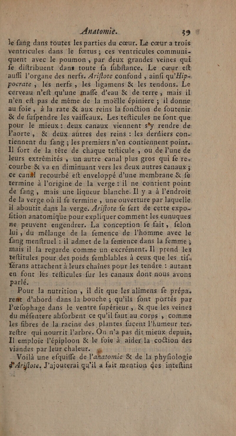 le fang dans toutes les parties du cœur. Lé cœur a trois ventricules dans le fœtus; ces ventricules communi- quent avec le poumon , par deux grandes veines qui fe diftribuent dans toute fa fubftance. Le cœur eft auffi l'organe des nerfs. Ariflote confond , ainfi qu’Hip- pocrate , les nerfs , les ligamens &amp; les tendons. Le cerveau n’eft qu’une mafle d’eau &amp; deterre, mais il n'en eft pas de même de la moëlle épiniere ; il donne au foie , à la rate &amp; aux reins la fon@ion de foutenir &amp; de fufpendre les vaiffleaux. Les tefticules ne font que pour le mieux: deux canaux viennent sy reudre de Paorte, &amp; deux aütres des reins : les derfiers con- tiennent du fang ; les premiers n’en contiennent poinr.. Il fort de la tête de chaque tefticule , ou de Pune de leurs extrémités ; un autre canal plus gros qui fe re. courbe &amp; va en diminuant vers les deux autres canaux ; ce canäl recourbé eft enveloppé d’une membrane &amp; {e termine à l’origine de la verge : il ne contient point de fang, mais une liqueur blanche. Il y a à Pendroit de la verge où il fe termine , une ouverture par laquelle H aboutit dans la verge. Ariflote {e fert de cette expo- fition anatomique pour expliquer comment les eunuques ne peuvent engendrer. La conception fe fait, felon lui , du mélange de la femence de l’homme avec le fang menftruel : il admet de la femence dans la femme ; mais il la regarde comme un excrément. Il prend les teftitules pour des poids femblables à ceux que les tif. Térans attachent à leurs chaînes pour les tendre : autant en font Les tefticules fur les canaux dont nous avons parlé. Pour la nutrition , il dit que les alimens fe prépa. remit d’abord dans la bouche ; qu’ils font portés par Pœlophage dans le ventre fupérieur , &amp; que les veines du méfentere abforbent ce qu’il faut au corps , comme les fibres de la racine des plantes fucent l'humeur ter. reftre qui nourrit l’arbre. On n’a pas dit mieux depuis, Il emploie l’épiploon &amp; le foie à aider la cotion des viandes par leur chaleur. g | Voilà une efquifle de l'Maoriie &amp; de la phyfiologie d'Ariflote. J'ajouterai qu’il a fait mention des inteftins