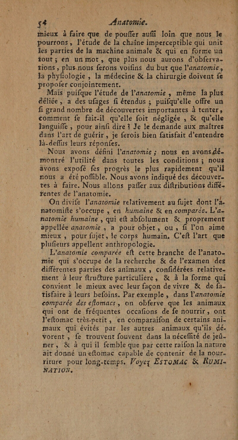 £4 Anatoñiie. | mieux à faire que de poufler aufi loin que nous le pourrons, lPétude de la chaîne imperceptible qui unit les parties de la machine animale &amp; qui en forme un tout ; en unmot, que plus nous aurons d’obferva- tions , plus-nous ferons voifins du but que l'anatomie, Fa phyfologie, la médecine &amp;la CURE doivent fe propofer conjointement. Mais puifque l'étude de l'anatomie , même la plus déliée, a des ufages fi étendus ; puifqu’ elle offre un fi grand nombre de découvertes importantes à tenter» comment fe fait-il qu’elle foit négligée , &amp; qu’ elle Janguiffe , pour ainfi dire ? Je le demande aux maîtres dans lart de guérir, je ferois bien fatisfait d’entendre R-deflus leurs réponfes. Nous avons défini l'anatomie ; nous en avonsgé- montré Vutilité dans toutes les conditions ; nous avons expofé fes progrès le plus rapidement qu il nous a été poffible. Nous avons indiqué des découver tes à faire. Nous allons pañler aux diftributions diffé. rentes de l’anatomie. On divife l'anatomie relativement au fujet dont Pa. natomifte s’occupe , en humaine &amp; en comparée. L’a- natomie humaine ; qui eft abfolument &amp;, proprement appellée anatomie ,; a pour objet, ou, fi lon aime mieux , pour fujét, le corps humain. C’eft Part que plufieurs appellent anthropologie. L’anatomie comparée eft cette branche de Panato- mie qui s’occupe de la recherche &amp; de l’examen ‘des différentes parties des animaux , confidérées relative. ment à leur ftruéture particuliere, &amp; à la forme qui convient le mieux avec leur façon de vivre &amp; de fa- tisfaire à leurs befoins. Parexemple , dans l'anatomie comparée des eflomacs, on obferve que les animaux qui ont de fréquentes occafions de fe nourrir, ont l’eftomac très-petit, en comparaifon de certains ani maux qui évités par les autres animaux qu’ils dé. vorent , fe trouvent fouvent dans la néceflité de jeû- ner, &amp; à qui il femble que par cette raifon la nature ait donné uneftomac capable de contenir de la nour. riture pour long-temps. Woyez EsTomAc &amp; Rumi- NATION.