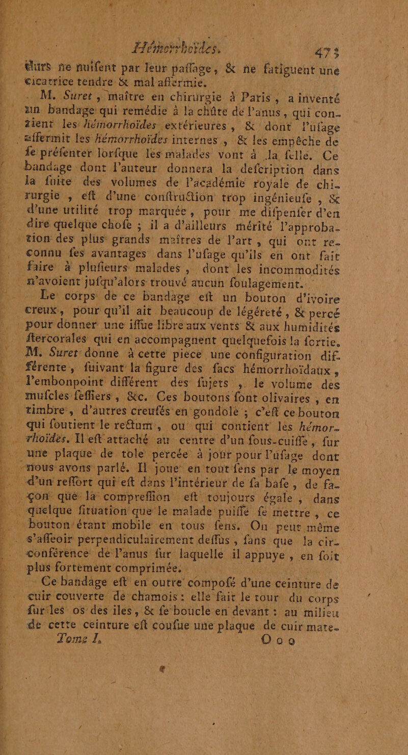 Héhorrhordes. 472 tlurS fe nuifent par leur pañlage, &amp; ne fatiguent une cicatrice tendre &amp; mal aflermie. | M. Suret ,; maître en chirurgie à Paris, a inventé un. bandage: qui remédie à la chûte de Panus, qui con. zient les hémorrhoïdes extérieures, &amp; dont l’ufage fe préfenter lorfque lés malades vont à la félle. Ce bandage dont l’auteur donnera la defcriprion dans la fuite des volumes de lacadémie royale de chi. rurgie , eft d’une conftruion trop ingénieufe , &amp; d'une utilité trop marquée, pour me difpenfer d’en connu fes avantages dans lufage qu'ils en ont fair mavoient jufqu'alors trouvé aucun foulagement. Le corps de ce bandage eft un bouton d'ivoire creux, pour qu'il ait beaucoup de légéreté, &amp; percé ftercorales qui en accompagnent quelquefois la fortie. férente, fuivant la figure dés facs hémorrhoïdaux , mufcles fefliers , &amp;c. Ces boutons font olivaires , en timbre, d’autres creufés en gondolé ; c’eft ce bouton qui foutient le retum, ou qui contient les hémor- une plaque de tole percée à jonr pour l’ufage dont plus fortement comprimée, * Ce bandage eft en outre compofé d’une ceinture de cuir couverte dé chamois: elle fait le rour du corps Æurles os des iles, &amp; fe boucle en devant : au milieu de cette ceinture eft coufue une plaque de cuir mate. Tome I, ie O0o conférence de Panus fur laquelle il appuye , en foit