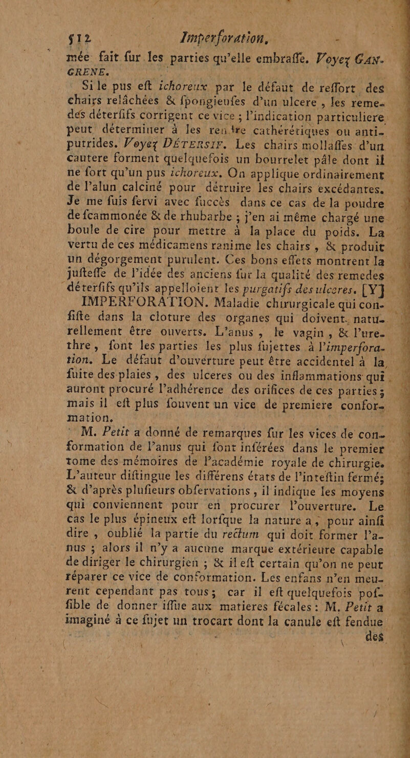 S12 Imperforation. - mée fait fur.les parties qu’elle embraffe. Voyez Can. GRENE. Rae Si le pus eft ichoreux par le défaut de reffort des chairs relâchées &amp; fpongienfes d’un ulcere , les reme- putrides. Voyez DÉTERSIr. Les chairs mollafles d’un cautere forment quelquefois un bourrelet pâle dont il Je me fuis fervi avec fuccès dans ce cas de la poudre boule de cire pour mettre à la place du poids. La vertu de ces médicamens ranime les chairs, &amp; produit IMPERFORATION. Maladie chirurgicale qui con. rellement être ouverts. L’anus, Le vagin, &amp; l’ure- auront procuré l’adhérence des orifices de ces parties ; mation, formation de l’anus qui font inférées dans le premier L'auteur diftingue les diférens états de l’inteftin fermé; cas le plus épineux eft lorfque la nature a, pour ainfi nus ; alors il n’y à aucune marque extérieure capable de diriger le chirurgien ; &amp; ileft certain qu’on ne peut rent cependant pas tous; car il eft quelquefois pofe fible de donner iflue aux matieres fécales: M. Petit a imaginé à ce fujet un trocart dont la canule eft fendue \ de ue dc spé EEE , Es - TR er ne de a ETS re | EL Dr pe Ps au 2 Es 0 -é q L - PT, Pts + FARUT Sid PARLES PRES CPE ES add