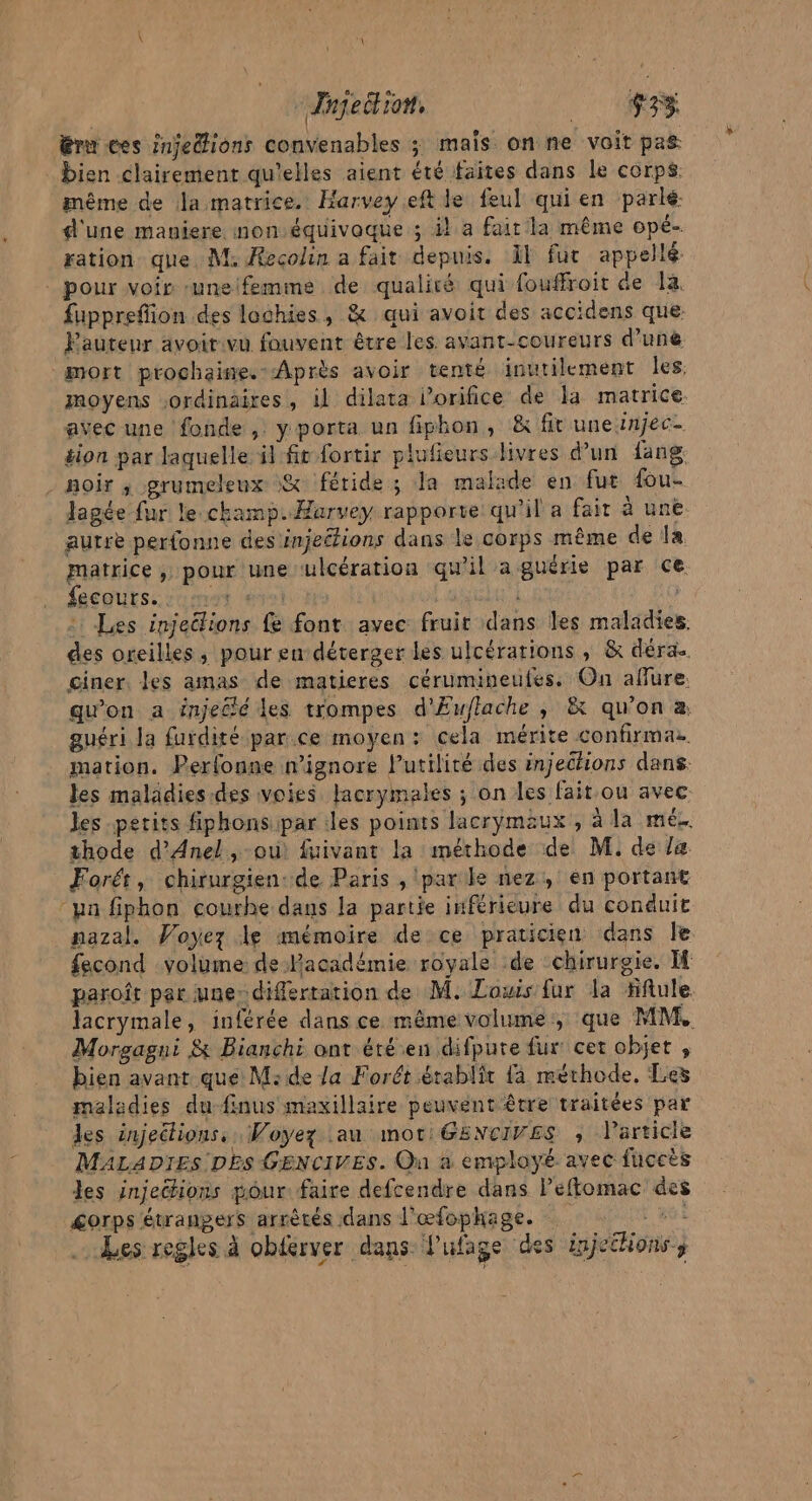 Tnjeition, $33 éru ces injedhions convenables ; mais onne voit pas bien clairement qu'elles aient été faites dans le corps même de la matrice. Harvey eftle feul qui en parlé. d'une maniere non.équivoque ; ik a fait la même ope- ration que. M. Recolin a fait depuis. Al fur appellé pour voir une femme de qualiré qui fouffroit de 14. fuppreffion des lochies, &amp; qui avoit des accidens que Pauteur avoit vu fouvent être les. avant-coureurs d’une “mort prochaine.-Après avoir tenté inutilement Îles moyens ordinaires, 1l dilata lorifice de la matrice. avec une fonde, y porta un fiphon, &amp; fit une injec- sion par laquelle il fit fortir plufieurs livres d’un {ang noir ,; grumeleux &amp; féride; la malade en fut fou- Jagée fur le.champ. Harvey rapporte qu'il a fair à une autre perfonne des injections dans le corps même de la. matrice , pour une ulcération qu'il aguérie par ce gepurs: uma est Ho D : : Les injections fe font avec fruir dans les maladies. des oreilles, pour en-déterger les ulcérations , &amp; déra ciner, les amas de matieres cérumineufes. On aflure. qu'on a injecté les trompes d'Euflache , &amp; qu'on à. guéri la furdité par.ce moyen: cela mérite confirmaz. mation. Perfonne nignore l'utilité des injeclions dans. les maladies.des voies lacrymales ; on les fait.ou avec. les petits fiphonsipar iles points lacrymaäux , à la mé. thode d’Anel, où fuivant la méthode de M. de le Forét, chirurgien: de Paris , (parle nez, en portant “pan fiphon courbe dans la partie inférieure du conduit nazal. Voyez le mémoire de ce praticien dans le fecond volume de Pacadémie royale de chirurgie. paroît par une differtation de M. Louis fur la fftule Jacrymale, inférée dans ce même volume, que MM. Morgagni &amp; Bianchi ant été en difpure fur cer objet, bien avant que M:de la Forét établit {a méthode. Les maledies du-finus maxillaire peuvent être traitées par les injections. Voyez au mot: GENCIVES ; VParticie MALADIES DES GENCIVES. On à employé avec fuccès les injeéhions pour faire defcendre dans Peffomac des &lt;orps étrangers arrètés dans l'œfophage. NE Les regles à obferver dans: lufage des injethionss