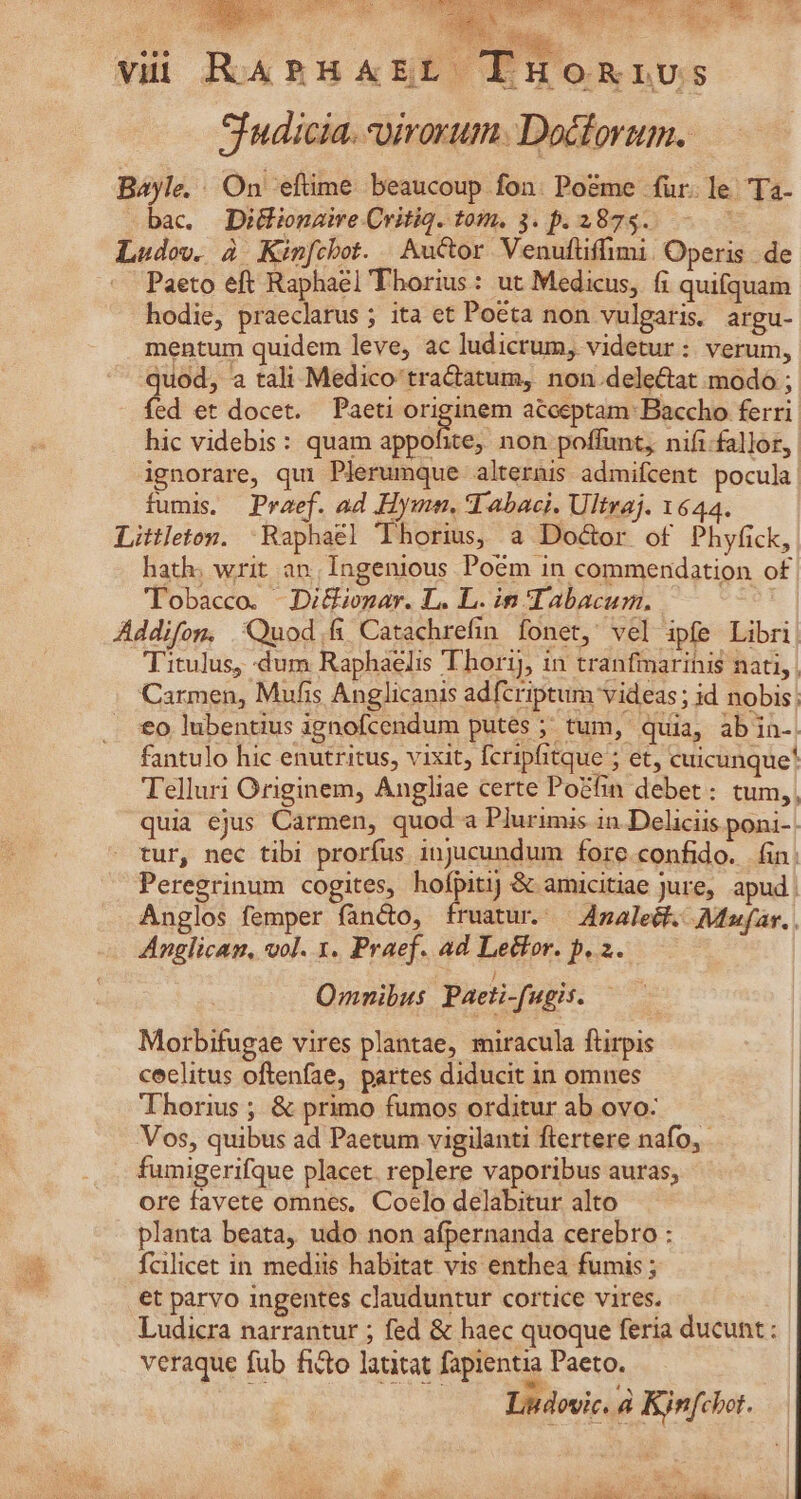 gi dio eq E vii RARHAEL TnuoRivs SIudicia. uirorum. Docforum. Bayle. On 'efüme beaucoup fon. Po&amp;me für. le Ta- bac. Diinaie ritiq. tom. 3. p. 2875. - Ludov. à Kinfcbot. Auctor Venufliffimi. Operis. de - Paeto eft Raphael Thorius: ut Medicus, fi quifquam hodie, praeclarus ; ita et Poeta non vulgaris argu- mentum quidem leve, ac ludicrum, videtur : verum, quod, a tali Medico tra&amp;atum, non.dele&amp;at modo ; ed et docet. Paeti originem acceptam Baccho ferri hic videbis: quam appofite, non poffunt, nifi fallor, ignorare, qui Plerumque alternis admifcent pocula fumis. Praef. ad Hymn. T abaci. Ultraj. 1644. Littleton. | Raphael 'Thorius, a Do&amp;or of Phyfick, hath; writ an, Ingenious Poém in commendation of Tobacco. JDi&amp;Gnar. L. L. in Tabacum. Addifom. Quod.fi Catachrefin fonet, vel ipfe Libri, Titulus, dum Raphaelis Thorij, in tranfiarihis nati, Carmen, Mufis Anglicanis adfcriptum videas ; id nobis: £o lubentius ignofcendum putes ; tum, quia, ab in- fantulo hic enutritus, vixit, fcripfitque ; et, cuicunque* Telluri Originem, Angliae certe Po&amp;fin debet : tum,, quia ejus Carmen, quod a Plurimis in. Deliciis poni-. - tur, nec tibi prorfus injucundum fore confido. ín: Peregrinum cogites, hofpitij &amp; amicitiae jure, apud, Anglos femper fàncto, fruatur. — 4maleét. Mufar. . Anglican, vol. 1. Praef. ad Lector. p. 2. Omnibus Pacti-fugis. Morbifugae vires plantae, miracula ftirpis ceelitus oftenfae, partes diducit in omnes Thorius ; &amp; primo fumos orditur ab ovo: Vos, quibus ad Paetum vigilanti ftertere nafo, fumigerifque placet. replere vaporibus auras, ore favete omnes, Coelo delabitur alto planta beata, udo non afpernanda cerebro : fcilicet in mediis habitat vis enthea fumis ; et parvo ingentes clauduntur cortice vires. | Ludicra narrantur ; fed &amp; haec quoque feria ducunt : veraque fub ficto latitat fapientia Paeto. Lidovic. à Kinfchot.