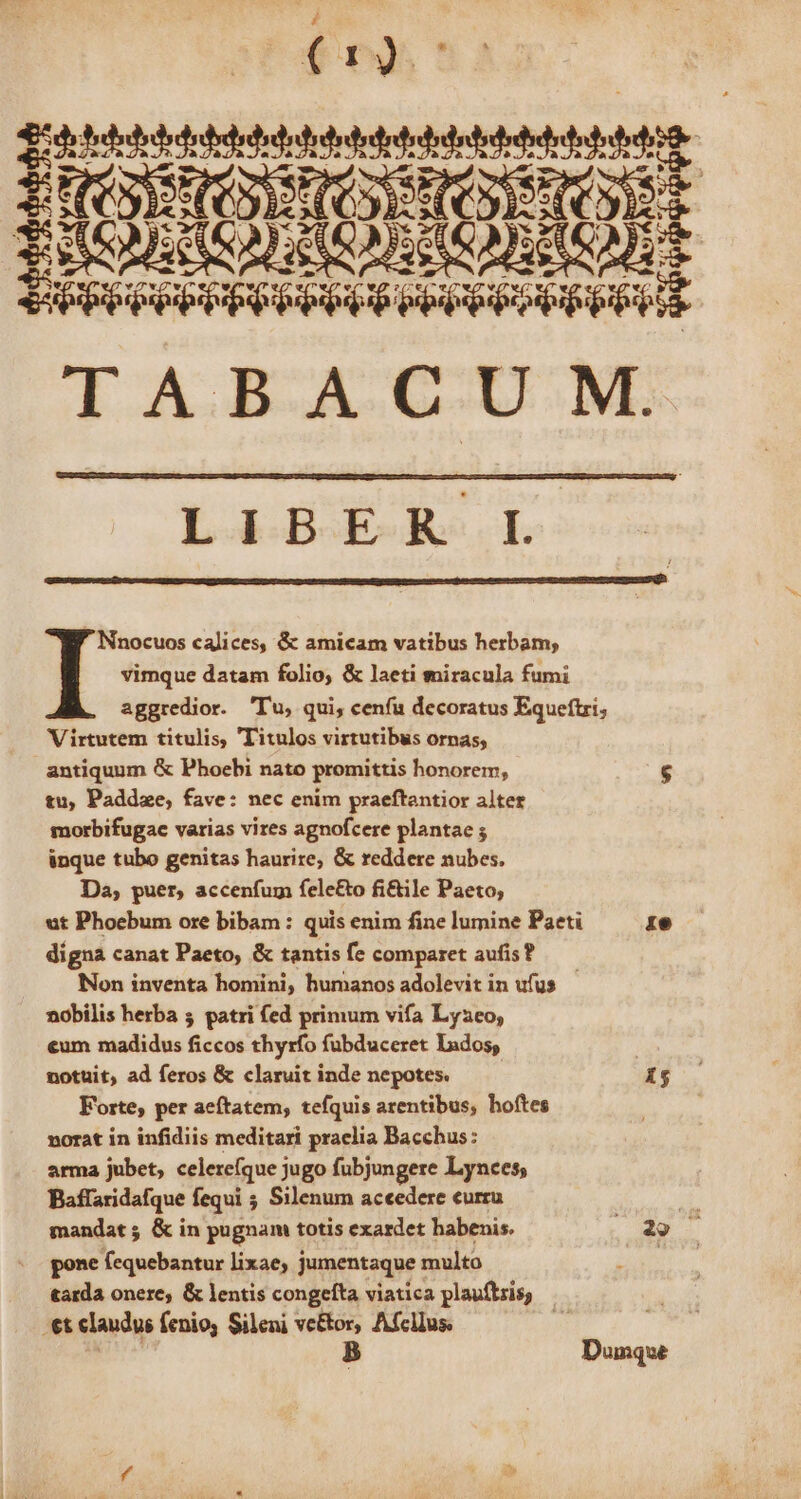 — ——H r4 I A.B.A.C-U NL LIBER L vimque datam folio, &amp; laeti miracula fumi aggredior. 'T'u, qui, cenfu decoratus Equeftri, Virtutem titulis, 'Titulos virtutibus ornas; tu, Paddze, fave: nec enim praeftantior alter morbifugae varias vires agnofcere plantae ; inque tubo genitas haurire, &amp; reddere nubes. Da, puer, accenfum felc£&amp;o fi&amp;ile Paeto, ut Phoebum ore bibam : quis enim fine lumine Paeti 1e digna canat Paeto, &amp; tantis fe comparet aufis? —— Non inventa homini, humanos adolevit in ufus nobilis herba 5 patri fed primum vifa Lyzeo, €um madidus ficcos thyrfo fubduceret lados, | notuit, ad feros &amp; claruit inde nepotes. PH Forte, per aeftatem, tefquis arentibus, hoftes norat in infidiis meditari praelia Bacchus: arma jubet, celerefque j jugo fubjungere Lynces; Baflaridafque fequi ; Silenum accedere curru ! | mandat; &amp; in pugnam totis exardet habenis. 29 — gone (equebantur lixae, jumentaque multo tarda onere, &amp; lentis congefta viatica plauftris, -€t claudus fenioy Sileni ve&amp;tor, Afcllus. ^ p B Dunque I Nnocuos calices, &amp; amicam vatibus herbam;