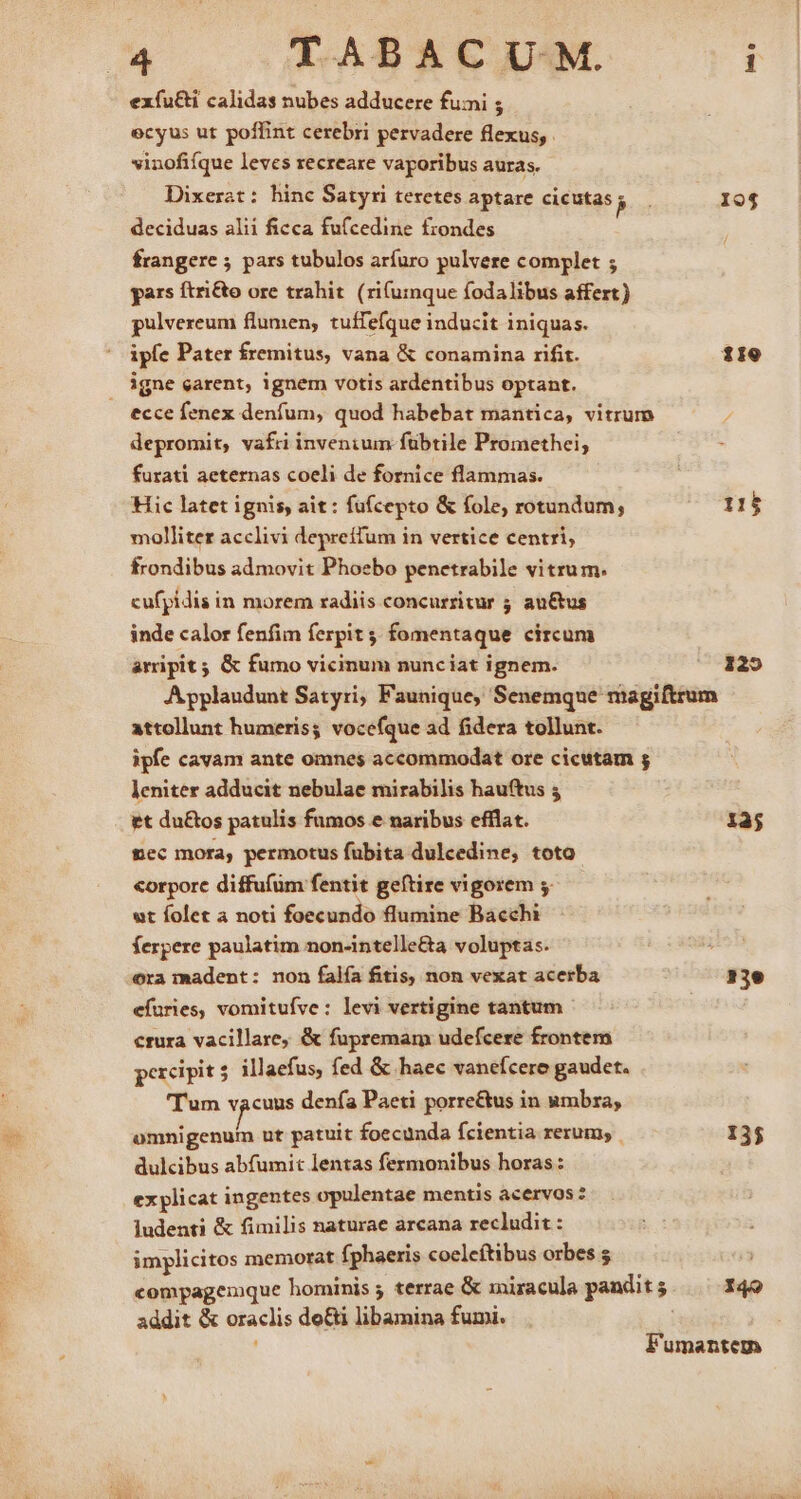 exfu&amp;i calidas nubes adducere fumi ; ecyus ut poffint cerebri pervadere flexus, vinofifque leves recreare vaporibus auras. Dixerat: hinc Satyri teretes aptare cicutas be 194 deciduas alii ficca fufcedine frondes frangere 5 pars tubulos arfuro pulvere complet ; gars ftri&amp;o ore trahit (rifumque fodalibus affert) pulvereum flumen, tuffefque inducit iniquas. ipfe Pater fremitus, vana &amp; conamina rifit. 119 igne carent, ignem votis ardentibus optant. ecce fenex denfum, quod habebat mantica, vitrum depromit, vafri inventum fübtile Promethei, furati aeternas coeli de fornice flammas. Hic latet ignis, ait: fufcepto &amp; fole; rotundum; 115 molliter acclivi depreífum in vertice centri, frondibus admovit Phoebo penetrabile vitrum. cufpidis in morem radiis concurritur 5 au&amp;us inde calor fenfim ferpit 4; fomentaque circum arripit ; &amp; fumo vicinum nunciat ignem. 125 A ypplaudunt Satyri, Faunique, Senemque magiftrum attollunt humeris; vocefque ad fidera tollunt. ipfe cavam ante omnes accommodat ore cicutam ; leniter adducit nebulae mirabilis hauftus 5 et du&amp;os patulis fumos e naribus efflat. 135 mec mora, permotus fubita dulcedine, toto «orporc diffufüm fentit geftire vigorem 5. ut folet a noti foecundo flumine Bacchi ferpere paulatim non-intelle&amp;a voluptas. ora madent: non falía fitis, non vexat acerba EC efüries, vomitufve : levi vertigine tantum crura vacillare, &amp; fupremam udefcere frontem percipit 5. illaefus, fed &amp; haec vanefcere gaudet. 'Tum vacuus denfa Paeti porre&amp;tus in umbra, omnigenum ut patuit foecunda fcientia rerum; | 135 dulcibus abfumit lentas fermonibus horas: ex plicat ingentes opulentae mentis acervos : ludenti &amp; fimilis naturae arcana recludit : implicitos memorat fphaeris coelcítibus orbes s | compagemque hominis ; terrae &amp; miracula pandit 5 I4o addit &amp; oraclis do&amp;i libamina fumi. Fumantem