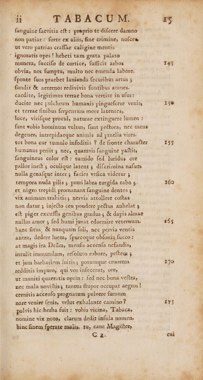 non patiar: forte ex aliis, fine crimine, nofcea ut vero patrias craffae caligine mentis | ' ignoratis opes ! hebeti tam grata palato munera, fuccifo de cortice, fufficit axbos obvia, nec fumptu, multo nec emenda labore. fponte fuos praebet lanianda fecuribus artus 5 fundit &amp; aeternos redivivis fontibus amnes. caedite, legitimos terrae bona vertite in ufus: ducite nec pulchrum humanis pinguefcere venis, et terrae finibus ferpentum more latentes, lace, virifque procul, naturae extinguere lumen : funt vobis hominum vultus, funt pe&amp;ora, nec mens degener, intrepidaeque animis ad yraelia vizes. tot bona cur tumulo infoditis ? de fronte chara&amp;er bumanus periit ; nec, quamvis fanguine paftis fanguineus color eít: tumido fed luridus ore pallor ineft ; oculique latent 5. dif crimina nafum nulla genaíque inter 5 facies vefica videtur ; tempora nuda pilis ; putri lábra turgida tabo 5. et nigro trepidi promanant fanguine dentes ; vix animam trahitis; nervis attollere coftas l non datur ; inje&amp;to ceu pondere pe&amp;us anhelat 5 e(t piger excuflis genibus gradus ; &amp; dapis almae nullus amor 5 fed humi juvat edormire veternum. banc fitus, &amp; nunquam foli, nec pervia ventis antra, dedere luem, fpurcoque obíonia fucco : at magis ira Deüm, menfis accenía nefandis, intulit immundam, refoluto robore, peftem 5 et jam barbariem luitis; potumque cruorem redditis impuro, qui vos infecerat, ore, ut moniti quaeratis opem : fed nec bona veftra, nec mala noviftis; tantus ftupor occupat aegros cernitis accenfo prognatum pulvere fumum nare venire fenis, velut exhalante camino? polvis hichherba fuit: vobis vicina, 'labaca, nomine vix noto, clarum dedit infula nomen. liinc fiaem fperate malis. tu, cane Magifter, va . 156 155 160 155 170 175 cui