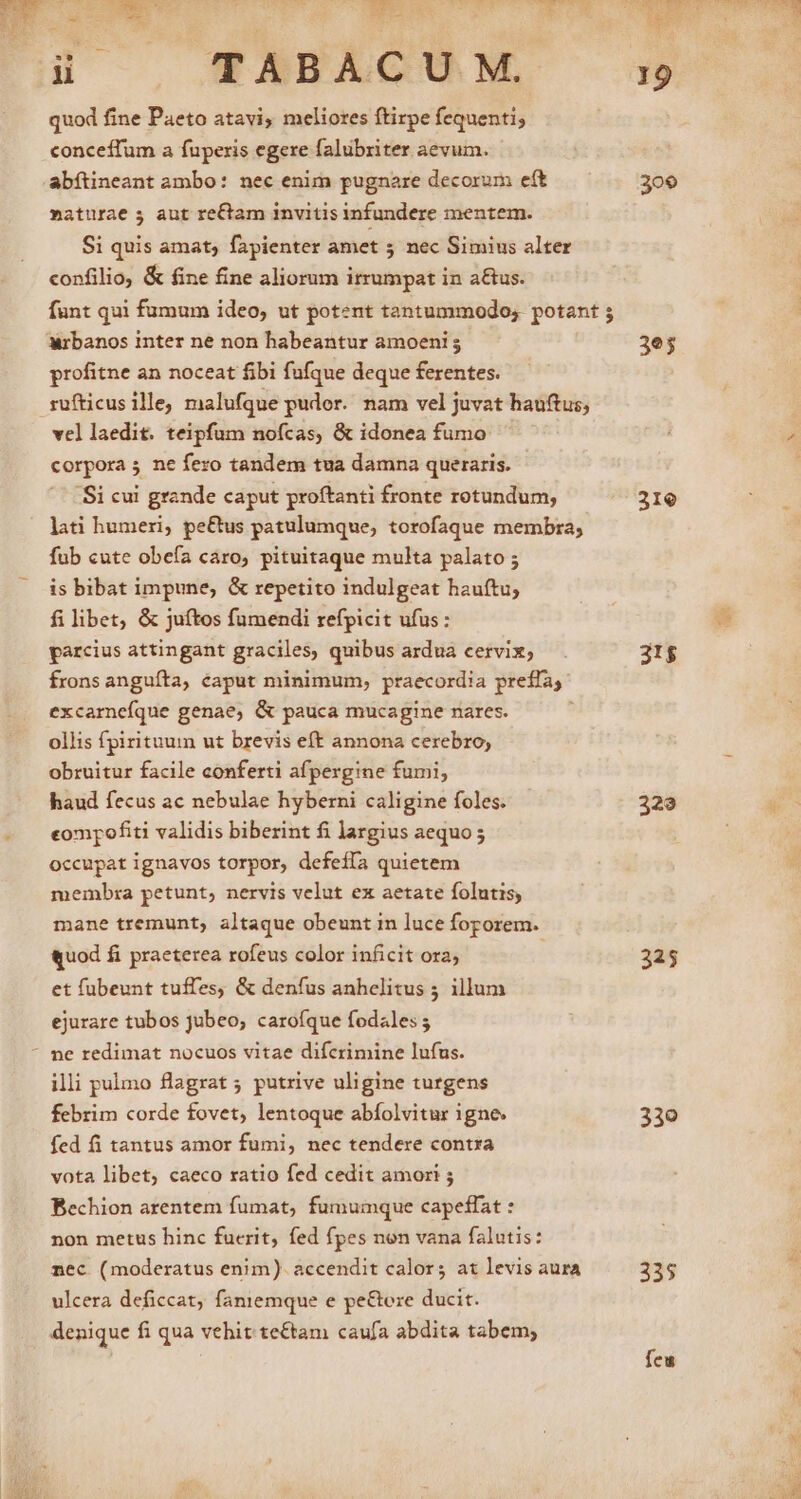 L4 0 NY ii TABACUM, quod fine Paeto atavi, meliores ftirpe fequenti; conceffum a fuperis egere falubriter aevum. abítineant ambo: nec enim pugnare decorum eft maturae 5 aut re£tam invitis infundere mentem. Si quis amat; fapienter amet 5 nec Simius alter confilio, &amp; fine fine aliorum irrumpat in a&amp;us. funt qui fumum ideo, ut potent tantummodo; potant ; Wrbanos inter ne non habeantur amoeni 5 profitne an noceat fibi fufque deque ferentes. rufticusille, malufque pudor. nam vel juvat hauftus; vel laedit. teipfum nofcas, &amp; idonea fumo corpora 5 ne fero tandem tua damna queraris. Si cui grande caput proftanti fronte rotundum, lati humeri, pe&amp;us patulumque, torofaque membra; fub cute obefa caro, pituitaque multa palato ; is bibat impune, &amp; repetito indulgeat hauftu, filibet, &amp; juítos fumendi refpicit ufus: parcius attingant graciles, quibus ardua cervix; frons anguíta, caput minimum, praecordia preffa, excamneíque genae, &amp; pauca mucagine nares. ollis fpirituum ut brevis eft annona cerebro, obruitur facile conferti afpergine fumi, haud fecus ac nebulae hyberni caligine foles. eompofiti validis biberint fi largius aequo ; occupat ignavos torpor, defeffa quietem membra petunt, nervis velut ex aetate folutis, mane tremunt, altaque obeunt in luce foporem. «quod fi praeterea rofeus color inficit ora; et fübeunt tuffes, &amp; denfus anhelitus 5 illum ejurare tubos jubeo, carofque fodales ; - pe redimat nocuos vitae difcrimine lufus. illi pulmo flagrat 5 putrive uligine turgens febrim corde fovet, lentoque abfolvitur 1gne. fed fi tantus amor fumi, nec tendere contra vota libet, caeco ratio fed cedit amor! ; Bechion arentem fumat, fumumque capeffat : non metus hinc fucrit, fed fpes non vana falutis: nec (moderatus enim). accendit calor; at levis aura ulcera deficcat, faniemque e pe&amp;ore ducit. denique fi qua vehit te£tam caufa abdita tabem; 309 3e; 31e 31$ 329 325 330 335 feu