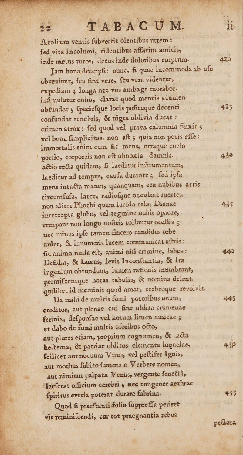 8 —— TAXBACUM ü fed vita incolumi, ridentibus affatim amicis, inde metus tutos, decus inde doloribus emptum. ^ 429 jam bona decerpfi: nunc, fi quae incommoda ab ufu obveniunt, feu fint vere, feu vera videntur; expediam 5 longa nec vos ambage morabor. infimulatur enim, clarae quod mentis acumen obtundat 5 fpeciefque locis pofituque decenti — . 425 confundat tenebris, &amp; nigra oblivia ducat : crimen atrox : fed quod vel prava calumnia finxit vel bona fimplicitas. non eft quia non potis effe: immortalis enim cum fit mens, ortaque coclo portio corporeis non eft obnoxia damnis. 439 a&amp;io re&amp;a quidem, fi laeditur in(tzumentum, laeditur ad tempus, caufa durante ;. fed ipfa mens inta£ta manet, quanquam, ceu nubibus atris circumfufa, latet, radioíque occultat inertes. non aliter Phoebi quam lucida tela; Dianae 435 intercepta globo; vel tegmine nubis opacae, tempore non longo noftris tolluntur ocellis 5 nec minus ipfe tamen fincero candidus orbe ardet, &amp; innumeris lucem communicat aítris : fic animo nulla eft, animi nifi crimine, labes: 449 Defdia, &amp; Luxus, levis laconftantia, &amp; lra ingenium obtundunt, lumen rationis inumbrant; permifcentque notas tabulis, &amp; nomina delent. quilibet id meminit quod amat; erebroque revolvit. Da mihi de multis fumi potoribus unum; 445 creditor, aut plenae cui fint oblita cramenae ftrinia, defponfae vel notum limen amicae 5 et dabo de fumi inultis oforibus o&amp;o; aut plures etiam, proprium cogaomen; &amp; aa hefterna, &amp; patriae oblitos elementa loquelae. 459 fcilicet aut nocuum Virus, vel peftifer Ignis ! aut morbus fubito fumens a Verbere nomen; aut nimium palpata Venus, vergente fene&amp;tá, fpiritus everfa poterat durare fabrina. 455 Quod fi praeftanti folio fuppreffa periret vis reminifcendi, cur tot praegnantia rebus