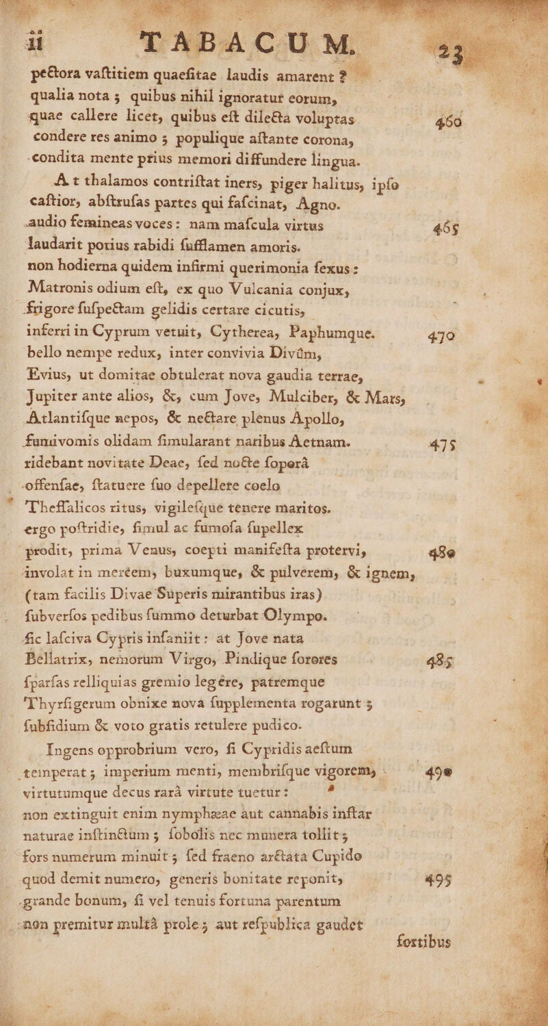pe&amp;ora vaftitiem quaefitae laudis amarent? — qualia nota ; quibus nihil ignoratur eorum, quae callere licet, quibus eft dile&amp;a voluptas 460 condere res animo 5 populique aítante corona, «condita mente prius memori diffundere lingua. A t thalamos contriftat iners, piger halitus, ipfo caítior, abítzufas partes qui fafcinat, Agno. audio femineasvoces: nam mafcula virtus 46g laudarit porius rabidi fufflamen amoris. non hodierna quidem infirmi querimonia fexus : Matronis odium eft, ex quo Vulcania conjux; frigore fufpe&amp;tam gelidis certare cicutis, - inferri in Cyprum vetuit, Cytherea, Paphumque. |. 470 bello nempe redux; inter convivia Divüm, Evius, ut domitae obtulerat nova gaudia terrae, Jupiter ante alios, &amp;, cum Jove, Mulciber, &amp; Mars; -Atlantifque nepos, &amp; ne&amp;are plenus A pollo, : | funuvomis olidam fimularant naribus Aetnam. 475 i ridebant novitate Deae, fed no&amp;e foperá , -offenfae, ftatuere fuo depellete coelo Tbeffalicos ritus, vigile(que tenere maritos. ergo poftridie, fimul ac fumofa fupellex prodit, prima Venus, coepti manifeíta protervi, 48e anvolat in meréem, buxumque, &amp; pulverem, &amp; ignem, (tam facilis Divae Superis mirantibus iras) | fubverfos pedibus fummo deturbat Olympo. ; à 3 fic lafciva Cyptis infaniit: at Jove nata Bellatrix, nemorum Virgo, Pindique foreres 485 E fparfas relliquias gremio legére, patremque Thyrfügerum obnixe nova fupplementa rogarunt 5 fubfidium &amp; voto gratis retulere pudico. Ingens opprobrium vero, fi Cy pridis aeftum | temperat; imperium menti, membrifque vigorem, - 49e virtutumque decus rarà virtute tuetur: * non extinguit enim nymphzeae aut cannabis inftar naturae inftin&amp;um 5. fobolis nec munera tollit; fors numerum minuit; fed fraeno ar&amp;ata Cupido quod demit numero, generis bonitate reponit; 495 grande bonum, fi vel tenuis fortuna parentum non premitur inultà prole; aut refpublica gaudet : fortibus